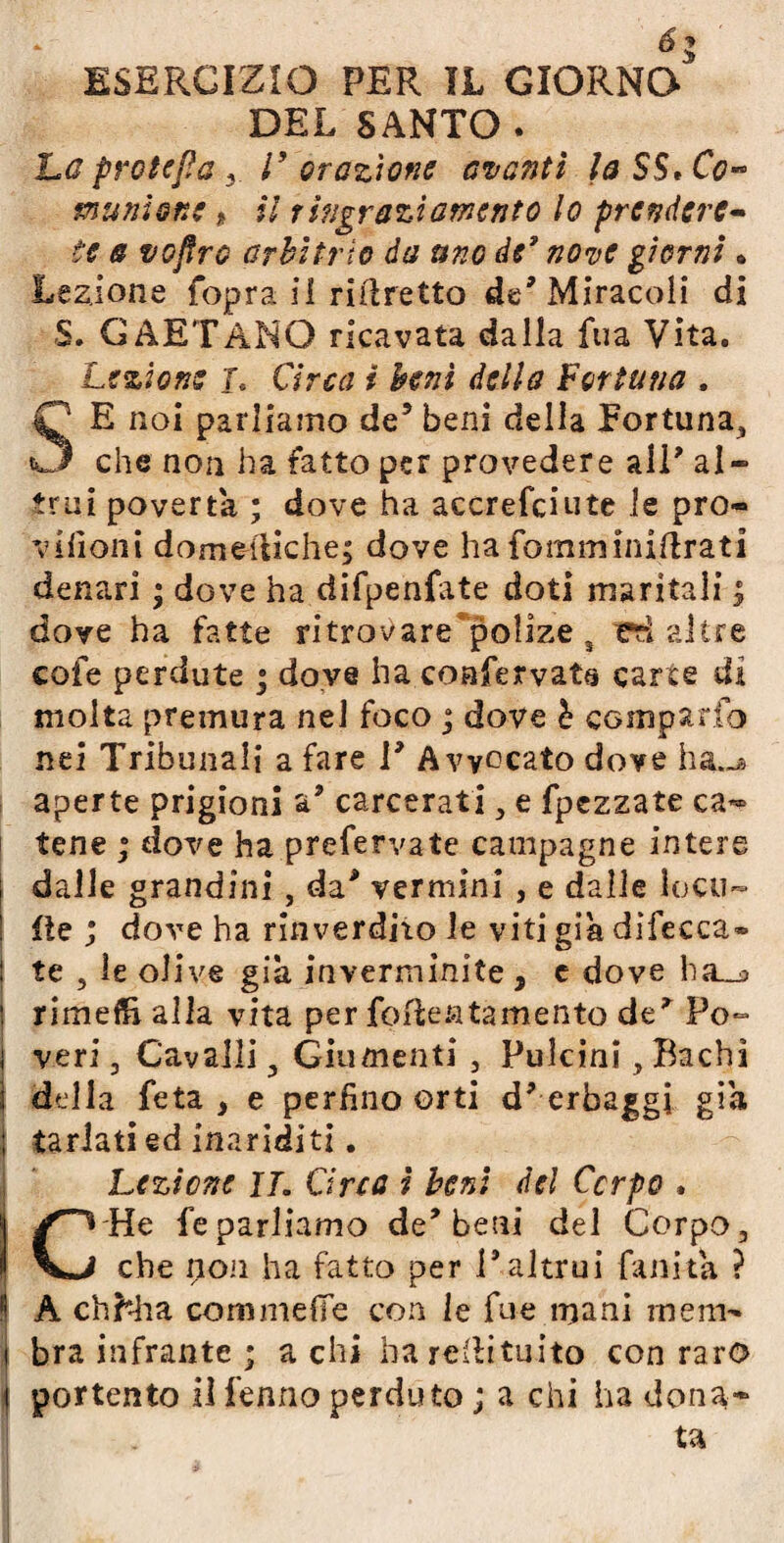 DEL SANTO . La protesa V orazione avanti la SS» Co¬ munione % il ringraziamento lo prendere¬ te a vojtrc arbitrio da uno de9 nove giorni » Lezione (opra ii ridretto de’Miracoli di $. GAETANO ricavata dalla fu a Vita. Lezione J. Circa i beni della Fortuna , SE noi parliamo de5 beni della fortuna,, che non ha fatto per provedere ali* al¬ trui povertà ; dove ha accrefciute le prò* vifìoni domeniche; dove hafomminiftrati denari ; dove ha difpenfate doti maritali ; dove ha fatte ritrovare polize 3 ed altre cofe perdute ; dove ha coafervata carte dì molta premura nel foco ; dove b campano nei Tribunali a fare 1* Avvocato dove ha.-* aperte prigioni a* carcerati , e fpezzate ca¬ tene ; dove ha prefervate campagne intere dalle grandini , da* vermini , e dalie loco- fte ; dove ha rinverdirò le viti già difecca® te , ìe olive già inverminite , e dove ha_^ rimefft alla vita per fofteatamento de^ Po¬ veri , Cavalli , Giumenti , Pulcini , Bachi della feta , e perfino orti d* erbaggi già tarlati ed inariditi. Lezione IL Orca i beni del Corpo . C He feparliamo de'beni del Corpo, che non ha fatto per l’altrui fankà ? A chhha cominelle con le fue mani meni® bra infrante ; a chi ha redùtuito con raro portento ilfenno perduto ; a chi ha dona¬ ta