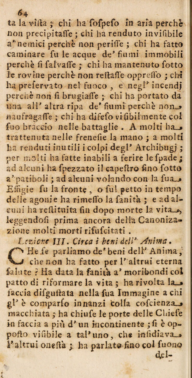 <5-4 ta la villa ; chi ha fofpefo In aria perchè non precipitane ; chi ha renduto invifibile a*1 ne mici perchè non perire ; chi ha fatto caulinare fu le acque de* fiumi immobili perchè fi fal'vaffe ; chi ha mantenuto fotto le rovine perchè non re Halle oppreffo ; chi ha prefervato nel fuoco , e negl'incendi perchè non fi bnigiaffe ; chi ha portato da una all'altra ripa de'fiumi perchè norm» naufragafie ; chi ha difefo viabilmente col fuo braccio nelle battaglie . A molti lia_* trattenuta nelle frenefie la mano ; a molti ha fenduti inutili i colpi degl* Archibugi ; per molti ha fatte inabili a ferire lefpadej ad alcuni ha fpezzato il capeflro fino fotto a7 patiboli ; ad alcuni volando con la fua_* Efiìgie fu la fronte , o fui petto in tempo delie agonie ha rimefifo la fanita ; e ad al¬ cuni ha reflitnita fin dopo morte la vita_>, kggendofi prima ancora de Uà Canoniza» zione molti morti rifufcitati . Lezione III. Circa t beni deli* Anima. CHele parliamo de* beni deli* Anima , che non ha fatto per l' altrui eterna fallite ? Ha data la fanita a* moribondi col patto di riformare la vita ; ha rivolta la_* faccia difgulfata nella fua Immagine acni gl* è comparfo innanzi colla cofcienza^ macchiata ; ha chiufe le porte delle Chiefe in faccia a più d' un incontinente ;fi è op- poflo vifibile a tal*uno, che infidiava_» l' altrui onefla ha parlata fino col fuono fri-