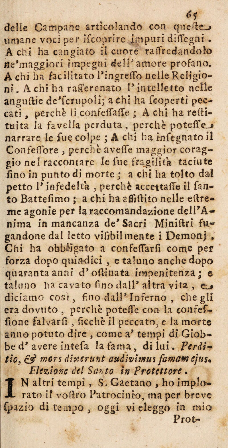 *1 delie Campane articolando coti quelle-» umane voci per ifcoprire impuri dittegni . A chi ha cangiato il cuore raffredandol'o ^maggiori impegni deli amore profano. A chi ha facilitato Pingreffo nelle Religio¬ ni . A chi ha ranerenato P intelletto nelle angurie de’fcrupoli; a chi ha fcoperti pec¬ cati 9 perchè li confettatte ; A chi ha redi- tuita la favella perduta , perchè potette-» narrare le fue colpe ; A chi ha infegnato il ConfefTòre 5 perchè aveffe maggior corag¬ gio nel raccontare le lue fragilità taciute fino in punto di morte ; a chi ha tolto dal petto 1* infedeltà , perchè accettale il Tan¬ to Battefimo ; a chi ha affidilo nelle eftre» me agonie per la raccomandazione dell'A¬ nima in mancanza de’ Sacri Miniftri fu¬ gandone dal letto vifrbilmente i Demonj « Chi ha obbligato a confettar fi come per forza dopo quindici , e taluno anche dopo quaranta anni d’ottinata impenitenza; e taluno ha cavato fino dall’altra vita , e_* diciamo cosi, fino dall' Inferno , che gli era dovuto , perchè potette con la confef- fione falvarfi , ficchè il peccato, e la morte anno potuto dire , come aJ tempi di Giob¬ be d* avere intefa la fama, di lui. Perdi- tio, & meri dixerunt audivitnut famamejuu Elezione del Santo in Protettore. IN altri tempi, $. Gaetano , ho implo¬ rato il vodro Patrocinio, ma per breve fpazio di tempo, oggi vi eleggo in mio Prot-