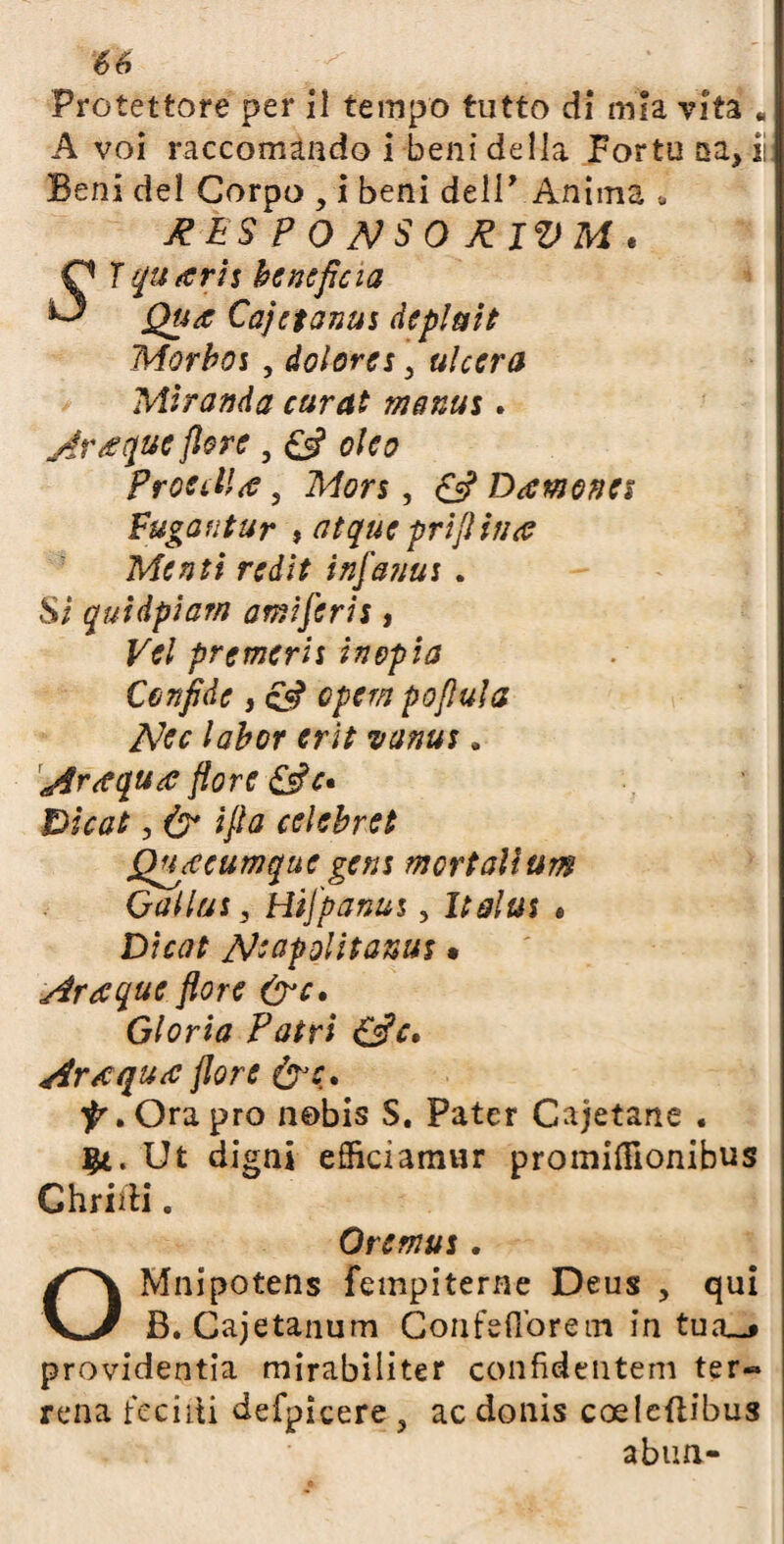 Protettore per il tempo tutto di mia vita « A voi raccomando i beni della Fortu sa, iì Beni del Corpo , i beni dell’ Anima <, J?ÉS P 0 MSO frlVM . O ì quarti beneficia ^ Qua Cajcianiti defluii Morboi, dolora 3 ulcera Miranda curai manus. Araque flore , oleo Procella, Mors, £s? Damonet Fuga fi tur , atque prifi in a Menti redit infattui . Si quidpiarn ami ferii, Vel premerli inopia Cenfidc, <£«? opem pofìula PJcc labor erìt vanus, afraqua flore &c» Dicat, & ifla celebret Quacumque getti mortalium Gallai, tìifpanui, Italus # Dicot pjeapolitanui • Araque flore &c» Gloria Patri &c. Ara qua flore &c. “jK Ora prò nobis S. Pater Cajetarte . Ut digni efficiamur promifllonibus Ghridi. Oremui. OMnipotens fempiterne Deus , qui B. Cajetanum Coafeflbrein in tua__» providentia mirabiliter confideutem ter¬ rena fecali defpìcere , ac donis coeleftibus abun-