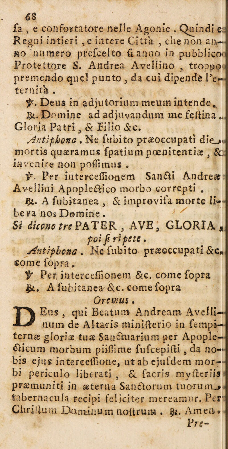 fa > e confortatore nelle Agonie . Quindi pi Regni intieri }e intere Citta , che non an-- no numero prefcelto fi anno in.pubblieoi Protettore S. Andrea Avellino , tronpo premendo quel punto 5 da cui dipendè l’e¬ ternità . ir. Deus in adjutorlum meumintende* Si. Domine ad adjuvandum me fedina „ Gloria Patri, Se Pillo Sic, s4ntipbona . Ne fubito preoccupati die_> niortis quseramus fpatium poenitentice } Se lavenire non poflimus . ir. Per intercefiìonem San&i Andrea? A velimi Apople&ico morbo correpti . Si- A fubitanea , & improviia morte li- bera nos Domine. Si dicono tra PATER , AVE 3 GLORIA, poi fi ripete. jfntipbona . Ne fubito preoccupati &c« come fopra , ir Peil intercefiìouem Sec. come fopra A fubitanea &c. come fopra Oremus, DEus , qui Beatimi Andream Avelli- num de Altans minifterio in fempi- terna; gloria tua; Sanctuarium per Apople- &icum morbum piiffime fufeepidi , da no— bis ejus intereeflìone, ut ab ejufdem mor¬ bi periculo liberati 5 Se facris myfteriis premuniti in eterna Sanòìorum tuorum_j> tabernacula recipi feliciter mereamur. Per dirittura Doniinum noitrum . Amen. Pie-