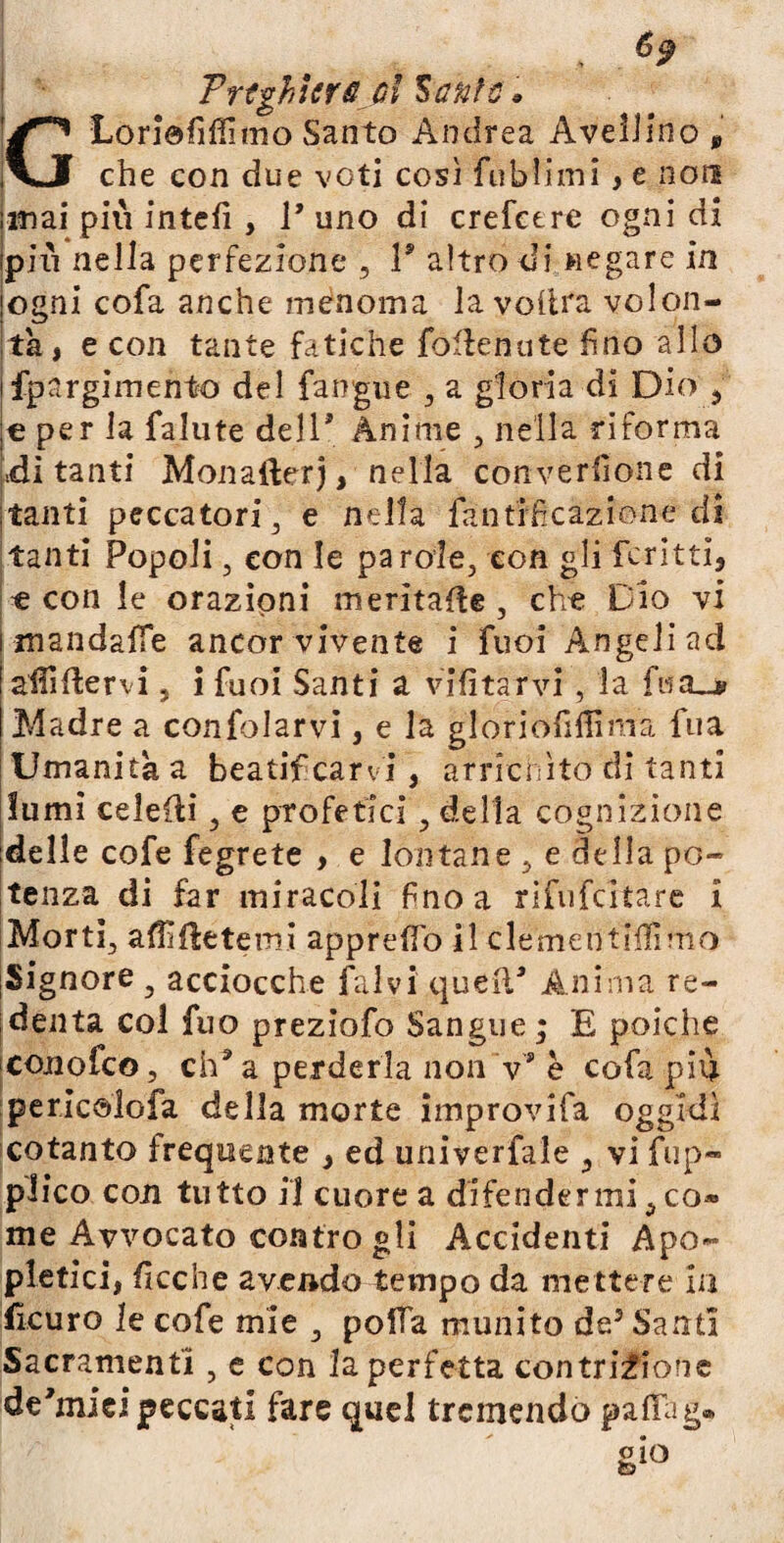 Trtghltr& ol Mefite * GLoriefiffimo Santo Andrea Avellino , che con due voti così fublimi , e non inai più intefi , V uno di crefctre ogni di pili nella perfezione , T altro di negare in ogni cofa anche menoma la volita volon¬ tà , e con tante fatiche foflenute fino allo fpargimento del fangue , a gloria di Dio ? € per la falute dell' Ànime , nella riforma «di tanti Monafterj, nella converfione di tanti peccatori 3 e nella fantrficazione di tanti Popoli 3 con le parole, con gli ferini, t con le orazioni meritale , che Dio vi mandaffe ancor vivente i fuoi Angeliad aififlervi, i fuoi Santi a vifìtarvi , la fisa_* Madre a confolarvi, e la gloriofiilìma fua Umanità a beatificarvi, arrichito di tanti lumi celeRi, e profetici , della cognizione delle cofe fegrete , e lontane , e della po¬ tenza di far miracoli fino a rìfufcltare i Morti, ardetemi appreso il clémeti'tfifimo Si gnore 3 acciocché fai vi quell' Anima re¬ denta col fuo preziofo Sangue ; E poiché conofco, cha a perderla non ’v* è cofa piu pericolofa della morte improvifa oggidì cotanto frequente , ed univerfale ,, vi fup- plico con tutto il cuore a difendermi, co® me Avvocato contro gli Accidenti Apo- pietici, ficc'ne avendo tempo da mettere in fìcuro le cofe mie , polla munito de5 Santi Sacramenti , e con la perfetta contrizione de'mici peccati fare quel tremendo paflag®