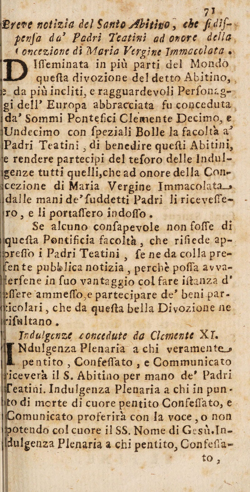 Breve notìzia del Santo Abitino ] che fijif* penj'a da3 Padri Teatini ad onore della t oncezione di Maria Vergine Immacolata • ’“T\ IfiTeminata in più parti del Mondo ìJlJ quella divozione del detto Abitino, h da più incliti^ e ragguardevoli Perfonag- gi dell' Europa abbracciata fu conceduta ida* Sommi Pontefici Clemente Decimo, e :lUndecimo con fpeziali Bolle la facolta jPadri Teatini ; di benedire quelli Abitini, je rendere partecipi del teforo delle Indul¬ genze tutti quelli,chc ad onore della Con- sezione di Maria Vergine Immacolata^ jdalle mani de’fuddetti Padri li ricevere- irò, e li portaffero indoflo . Se alcuno confapevole non fotte di nquefla Pontificia facoltà , che rittede ap¬ pretto i Padri Teatini } fe ne da colla pre¬ dente pubblica notizia , perchè potta awa- ) lerfene in fuo vantaggio col fare idanza d9 alfiere ammettere partecipare de' beni par¬ ticolari , che da quella bella Divozione ne H*ifwltano . j! Indulgenze concedute da Clemente Xl, '(f Ndulgenza Plenaria a chi veramente^ { L pentito , Con fella to , e Communi caro Riceverà il S. Abitino per mano de* Padri Teatini. Indulgenza Plenaria a chi in pun¬ ito di morte di cuore pentito ConfefiTato, e i Comunicato proferirà con la voce, o non »:potendo col cuore il SS. Nome di Gesù.In¬ dulgenza Plenaria a chi pentito. Con fe fia¬ to ,