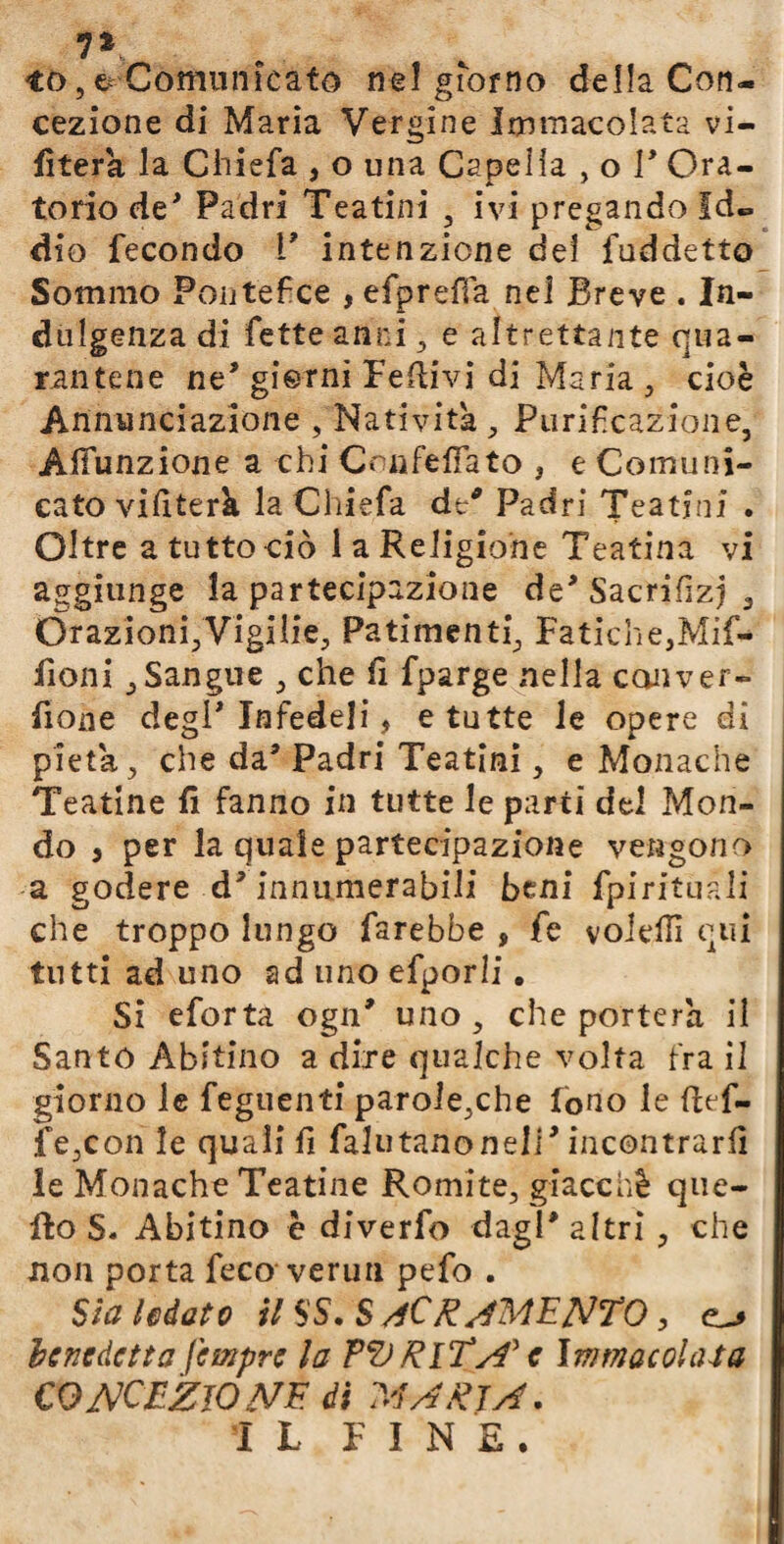 7* *0,& Comunicato nel giorno della Con¬ cezione di Maria Vergine Immacolata vi¬ eterà la Chiefa , o una Capeiia , o I* Ora¬ torio de* Padri Teatini , ivi pregando Id¬ dio fecondo V intenzione del fuddetto Sommo Pontefice , efprefìa nel Breve . In¬ dulgenza di fette anni , e altrettante qua¬ rantene ne* gierni Fedivi di Maria , cioè Annunciazione , Natività , Purificazione, Aifunzione a chi CoafefTato , e Comuni¬ cato vifiterk la Chiefa de* Padri Teatini . Oltre a tutto ciò la Religione Teatina vi aggiunge la partecipazione de* Sacrifizj 3 Orazioni,Vigiiie, Patimenti, Fatiche,Mif- fioni , Sangue , che li fparge nella con ver¬ done degl* Infedeli, e tutte le opere di pietà, che da* Padri Teatini, e Monache Teatine fi fanno in tutte le parti del Mon¬ do , per la quale partecipazione vengono a godere d* innumerabili beni fpirituali che troppo lungo farebbe , fe volefiì qui tutti ad uno ad uno efporli. Si eforta ogn* uno, che porterà il Santo Abitino a dire qualche volta fra il giorno le feguenti parole,che fono le ftef- fe,con le quali fi faliitanone!]’ incontrarli le Monache Teatine Romite, giacché que¬ llo S. Abitino è diverfo dagl* altri , che non porta feco verun pefo . Sia lodato il SS. SACRAMENTO, benedetta fempre la TO RlTA' e Immacolata CONCEZIONE di MARTA. IL FINE.