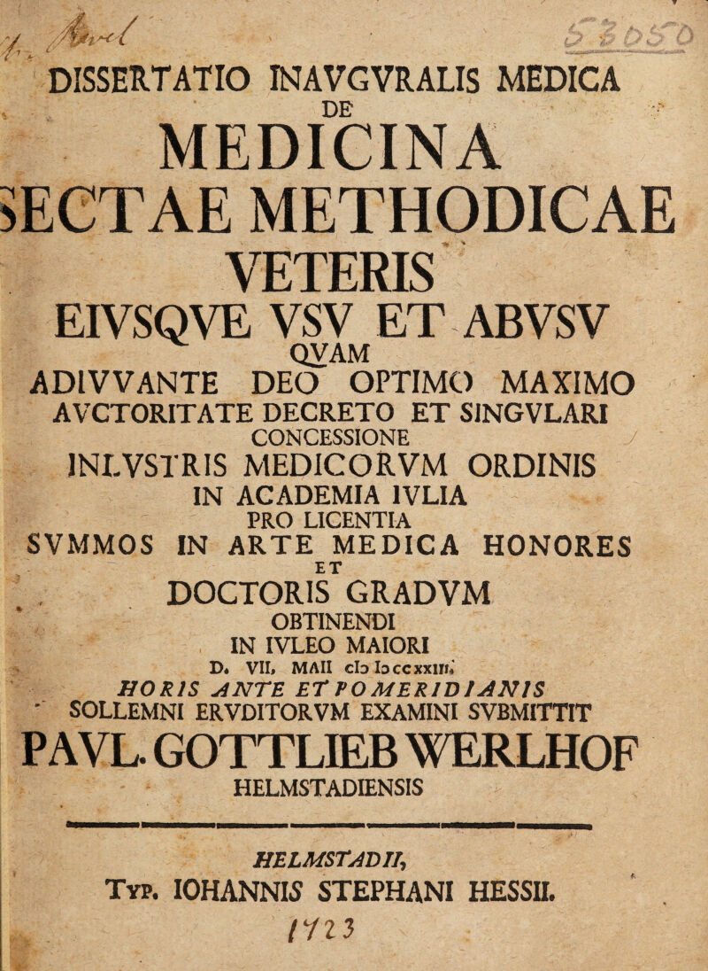 / > ' £>.gjfey f DISSERTATIO INAVGVRALIS MEDICA DE MEDICINA SECTAE METHODICAE VETERIS EIVSQVE VSV ET ABVSV QVAM ADIVVANTE DEO OPTIMO MAXIMO AVCTORITATE DECRETO ET SJNGVLARI CONCESSIONE 1NLVSTRIS MEDICO RVM ORDINIS IN ACADEMIA 1VLIA PRO LICENTIA SVMMOS IN ARTE MEDICA HONORES ET DOCTORIS GRADVM OBTINENDI IN IVLEO MAIORI D* VII* MAII clDloccxxim HORIS ANTE ET VOMER1D1 ANIS - SOLLEMNI ERVDITORVM EXAMINI SVBMITTIT PAVL. GOTTLIEB WERLHOF HELMSTADIENSIS HELMSTADT1, Typ. iohannls stephani hessii.