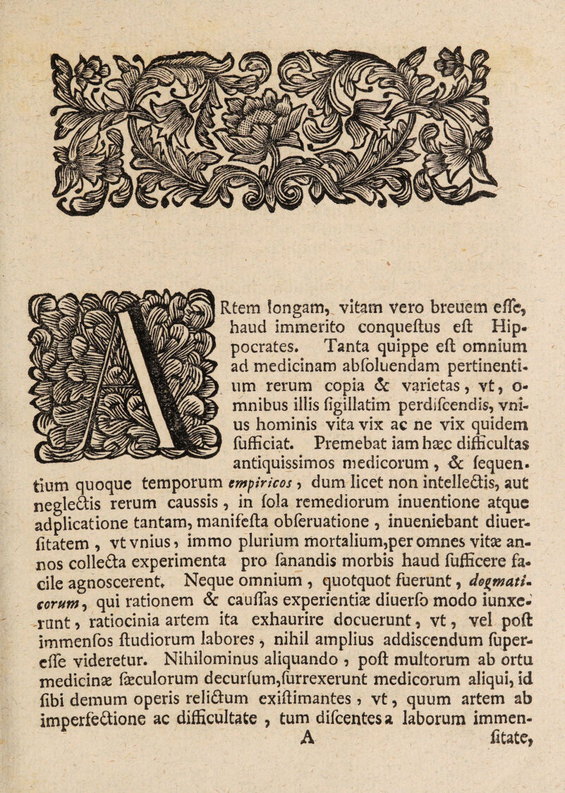 Rtem longam, vitam vero breuem e fle, haud immerito conqueftus eft Hip¬ pocrates. Tanta quippe eft omnium ad medicinam abfoluendam pertinenti, um rerum copia & varietas, vt, o- mnibus illis figillatim perdifcendis, vni- us hominis vita vix ac ne vix quidem fufficiat. Premebat iam hxc difficultas antiquissimos medicorum, & fequen- tium quoque temporum empiricos, dum licet non intellectis, aut negleCtis rerum caussis, in fola remediorum inuentione atque adplicatione tantam, manifefta obferuatione , inueniebant diuer- fitatem , vtvnius* immo plurium mortalium,per omnes vitse an¬ nos colleCta experimenta pro fanandis morbis haud fufficere fa¬ cile agnoscerent. Neque omnium , quotquot fuerunt, dogmati, eorum, qui rationem & cauflas experientias diuerfo modo iunxe- nmt , ratiocinia artem ita exhaurire docuerunt, vt, vel poft immenfos ftudiorum labores, nihil amplius addiscendum fuper- effe videretur. Nihilominus aliquando , poft multorum ab ortu medicinas fasculorum decurfum,furrexerunt medicorum aliqui, id fibi demum operis reliCtum exiftimantes, vt, quum artem ab imperfeCtione ac difficultate , tum clifcentcsa laborum immen- A fitate,