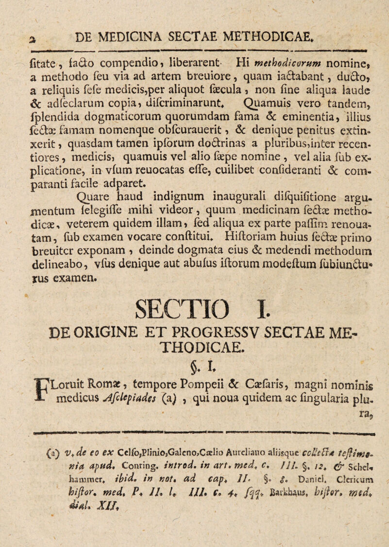 a fitate , facio compendio , liberarent* Hi methodicorum nomine* a methodo feu via ad artem breuiore, quam iaftabant * ducto* a reliquis fefe medicis,per aliquot fecula 5 non fine aliqua laude & adfeclarum copia, difcriminarunt* Quamuis vero tandem, fplendida dogmaticorum quorumdam fama 6c eminentia, illius fe£te famam nomenque obfcurauerit, & denique penitus extin* xerit, quasdam tamen iplbrum do£trinas a pluribus,inter recen- tiores, medicis, quamuis vel alio fepe nomine , vel alia fub ex¬ plicatione, in vfum reuocatas effe, cuilibet confideranti & com¬ paranti facile adparet. Quare haud indignum inaugurali difquifitione argu¬ mentum felegiffe mihi videor, quum medicinam fe£tas metho¬ dica > veterem quidem illam, fed aliqua ex parte paffim renoua- tam, fub examen vocare conftituu Hiftoriam huius febte primo breuitcr exponam , deinde dogmata eius & medendi methodum delineabo, vfus denique aut abufus illorum modeflum fubiunctu* rus examen. SECTIO I. DE ORIGINE ET PROGRESSV SECTAE ME¬ THODICAE. F §. i. Loruit Romae, tempore Pompeii & Cselaris, magni nominis medicus Jfdepiades (a) , qui noua quidem ac Angularia plu. (a) V*de eo ex Cclfo,PImio,Galcno>CaeHo Aureliano aliisque cdUFi* tefttme- nia apud, Conring, introd. in art• med\ c. ///* §, & ScbcU hammer, ibid* in not, ad cap4 11* §« <fe Daniel* Clericum hi flor. med* P* 1L 1« 112• f* 4« /ff* Barkhius* hijhr, med* XIIf