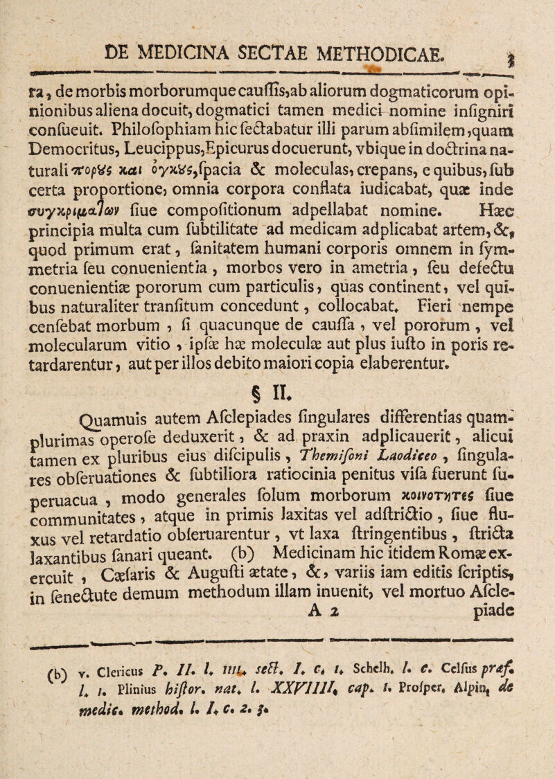 U,.y, » ■„ —. «i. -----—__WS.___ ra , de morbis morborumque cauffis,ab aliorum dogmaticorum opi¬ nionibus aliena docuit, dogmatici tamen medici nomine infignirl confueuit Philofophiam hic fedabatur illi parum abfimilem,quam Democritus, Leucippus,Epicurus docuerunt, vbique in do&rina na¬ turali Tropus xai oyjcv^fpacia & moleculas, crepans, e quibus, fub certa proportione? omnia corpora conflata iudicabat, quas inde ffvyxpificLlav fiue compofitionum adpellabat nomine. Haec principia multa cum fubtilitate ad medicam adplicabat artem, &* quod primum erat, fanitatem humani corporis omnem in fym- metria feu conuenientia , morbos vero in ametria , feu defeihi conuenientiae pororum cum particulis? quas continent? vel qui¬ bus naturaliter tranfitum concedunt, collocabat. Fieri nempe cenfebat morbum ? fi quacunque de cauffa , vel pororum , vei molecularum vitio > ipfie hae molecuke aut plus iufto in poris re¬ tardarentur, aut per illos debito maiori copia elaberentur. § n. Quamuis autem Afclepiades fingulares differentias quam- plurimas operofe deduxerit, & ad praxin adplicauerit, alicui tamen ex pluribus eius dilcipulis, Themifoni Laodieeo , fingula¬ res obferuationes & fubtiliora ratiocinia penitus vifa fuerunt fu. peruacua , modo generales folum morborum xoivornTes fiue communitates ? atque in primis Jaxitas vel adftri&io, fiue flu¬ xus vel retardatio obleruarentur , vt laxa ftringentibus , ftrida laxantibus fanari queant, (b) Medicinam hic itidem Romae ex¬ ercuit i Caelaris & Augufti aetate, &> variis iam editis (criptis, in fene&ute demum methodum illam inuenit, vel mortuo Afcle- A % piade (b) V. Clericus P. 7/. U uiu seft. /. ct u Schclh. /. <?. Celfus praf. i /. Plinius hiftor. nat. L XXVIUh caf. U Profper, Alpio* de medie• method• /• /♦ c» 2»
