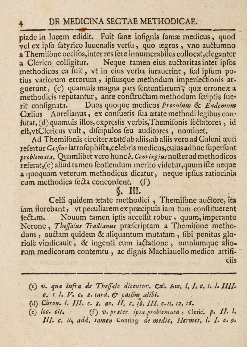 piade in lucem edidit. Fuit fane infignis famae medicus, quod Tei ex ipfo fatyrico luuenalis verfu, quo aegros , vno audumno a Themifone occifos,inter res fere innumerabiles collocat,eleganter a Clerico colligitur. Neque tamen eius audoritas inter ipfos methodicos ea fuit, vt in eius verba iurauerint, fed ipfum po¬ tius variorum errorum ? ipfiusque methodum imperfedionis ar¬ guerunt, (c) quamuis magna pars fententiarumy quae erroneae a methodicis reputantur, ante conftrudammethodum fcriptis fue¬ rit confignata. Duos quoque medicos Proculum & Eudemum Caelius Aurelianus, ex confuetis fua aetate methodi legibus con¬ futat, (d) quamuis illos, expresfis verbis,Themifonis fedatores, id eftjVtClericus vult, difcipulos feu auditores , nominet. Ad Themifonis circiter aetate ab aliis>ab aliis vero ad Galeni aeuu refertur Casfius iatrofophifta,celebris medicus,cuius adhuc fuperfunt problemata* Quamlibet vero hunc£. Conringius noder ad methodicos referat,(e) aliud tamen fentiendum merito videtur,quum ifte neque a quoquam veterum methodicus dicatur, neque ipfius ratiocinia cum methodica feda concordent, (f) $♦ III. ; Celfi quidem aetate methodici , Themifone audore, ita iam florebant i vt peculiarem ex praecipuis iam tum conftituerent ledam. Nouum tamen ipfis accedit robur , quum, imperante Nerone, Theffalus Trallianus praefcriptam a Themifone metho¬ dum , audam quidem & aliquantum mutatam , fibi penitus glo* riofe vindicauit, & ingenti cum iadatione , omniumque alio, rum medicorum contemtu , ac dignis Machiauello medico artifi¬ ciis (c) v* qua infra de Theffato dicentur* C*l. Aur# l* /. c* /. U 111/» c* I /. V. c. 2, tard. & pasfim alibi. (d) Cbrov. L 11L c. <?♦ ac* 11* c. fs* 11 h c.iu 12. 16* (c) locm cit. (f) v* prater ipsa problemata , Cleric. p• //• /. ///. c♦ //, add* tamen Conring. de medie♦ Hermet* /. /. r. 9»