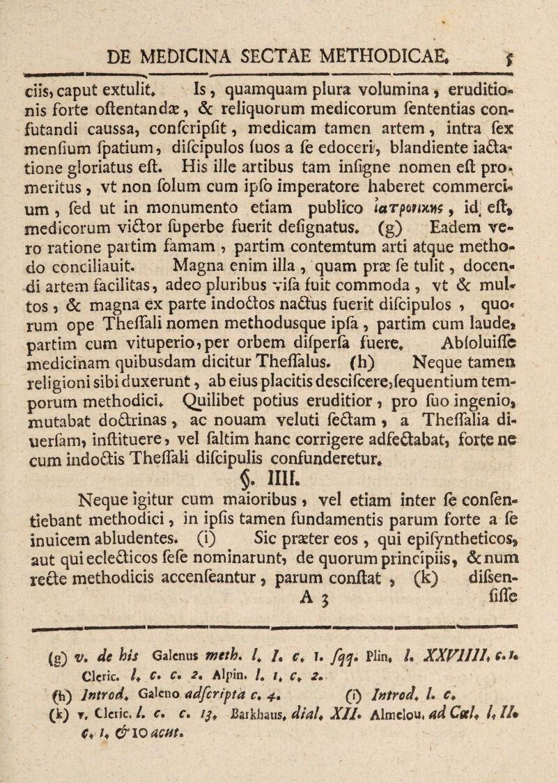 ciis, caput extulit* Is, quamquam plura volumina , eruditio¬ nis forte oftentandse, & reliquorum medicorum fententias con¬ futandi caussa, confcripfit, medicam tamen artem, intra fex menfium fpatium, difcipulos fuos a fe edoceri-, blandiente iada- tione gloriatus eft. His ille artibus tam infigne nomen eft pro. meritus , vt non folum cum ipfb imperatore haberet commerci¬ um , fed ut in monumento etiam publico larpomM, id; efl:* medicorum vidor fuperbe fuerit defignatus* (g) Eadem ve¬ ro ratione partim famam ? partim contemtum arti atque metho¬ do conciliauit. Magna enim illa , quam prae fe tulit, docen¬ di artem facilitas, adeo pluribus vifa fuit commoda , vt & mul¬ tos ? & magna ex parte indodos nadus fuerit difcipulos , quo« rum ope Theffali nomen methodusque ipfa , partim cum laude» partim cum vituperio,per orbem difperfa fuere* Abloluiffe medicinam quibusdam dicitur Theffalus. (h) Neque tamen religioni sibi duxerunt, ab eius placitis descifcere3fequentium tem¬ porum methodici* Quilibet potius eruditior , pro fuo ingenio, mutabat dodrinas, ac nouam veluti feclam, a Theffalia di- uerfam, inftituere, vel faltim hanc corrigere adfedabat, forte ne cum indodis Theffali difcipulis confunderetur* §. 1III. Neque igitur cum maioribus , vel etiam inter le confen- tiebant methodici, in ipfis tamen fundamentis parum forte a fe inuicem abludentes, (i) Sic prseter eos, qui epifyntheticos* aut quiecledicos fele nominarunt, de quorum principiis* &num rede methodicis accenfeantur, parum conflat » (k) difsen» A 5 fiffe (g) v. de bis Galenus meth, l4 /s c> ?• fqq* Plin, L XXVlllh ** Clcric. /* C. C, 2. Algin. /. c* 2* (h) Jntrod* Galeno adferipta r. 4. (i) Intred* U c* (k) Y. Clcric. /. c, c. ifo Earkhaus* dial* XII• Almclou, ad Coci* U //• ch &10 aent*