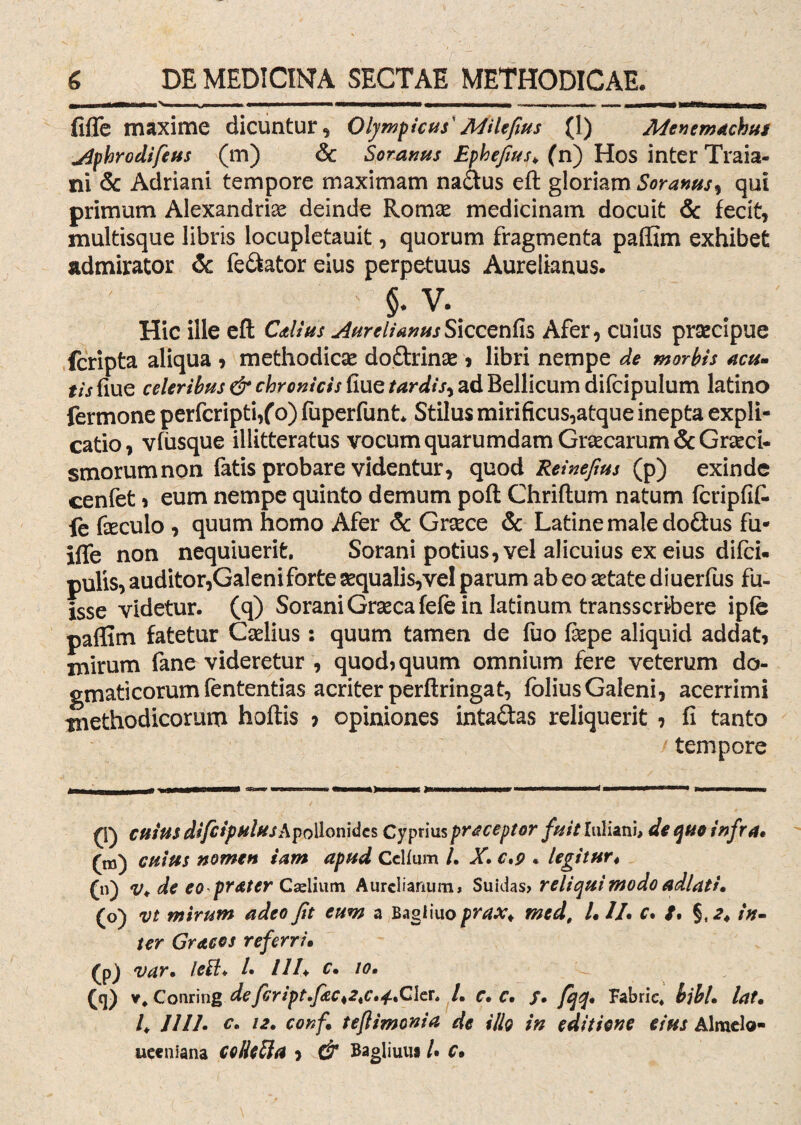 fifle maxime dicuntur, Olympicus' MUefius (I) Menemachus ylpbrodifeus (m) & Soranus Ephefius\ (n) Hos inter Traia- ni & Adriani tempore maximam na&us eft gloriam Soranus, qui primum Alexandrfo deinde Romae medicinam docuit 6c fecit, multisque libris locupletauit, quorum fragmenta pafllm exhibet admirator & fe&ator eius perpetuus Aurelianus. $. v. Hic ille eft Catius j4urelianusS\ccenfc Afer, cuius praecipue (cripta aliqua , methodicae doftrinae * libri nempe de morbis acu» tis fiue celeribus & chronicis fiue tardis, ad Bellicum difcipulum latino fermone perfcripti/o) fuperfunt* Stilus mirificus,atque inepta expli¬ catio, vfusque illitteratus vocum quarumdam Graecarum &Grceci- smorumnon fatis probare videntur, quod Reineftus (p) exinde cenfet * eum nempe quinto demum poft Chriftum natum fcripfit fe foculo , quum homo Afer & Grsece & Latine male doftus fu* iffe non nequiuerifc. Sorani potius, vel alicuius ex eius difci. pulis, auditor,Galeni forte aequalis,vel parum ab eo aetate diuerfus fu¬ isse videtur, (q) Sorani Graeca fefe in latinum transscribere ipfe paffim fatetur Caelius: quum tamen de fuo fepe aliquid addat, mirum fane videretur , quod) quum omnium fere veterum do¬ gmaticorum fententias acriter perftringat, fbliusGaleni, acerrimi methodicorum hoftis 7 opiniones inta&as reliquerit 7 fi tanto tempore q cuius difcipulusApollonide* Cyprius praceptor fuit luliani, de que infra. (m) cuius nomen iam apud Cclfum /. X• c,9 . legitur4 (n) v* de eoprater Caelium Aurelianum» Suidas» reliqui modo adlati. (o) vi mirum adeo fit eum a Bagliuo prax< med, /. 11. c. /. in» ter Gyacos referri• (P) var. Ie£l+ /• ///♦ c• 10. (q) V. Corning defcript.fec^c.tAkr. L c. c, /. fqq. Fabric* bibi• lat. E 1111• c* l2> conf teflimonia de illo in editione eius Alraelo- ueeniana ColkSla 7 & Bagliuus U C.