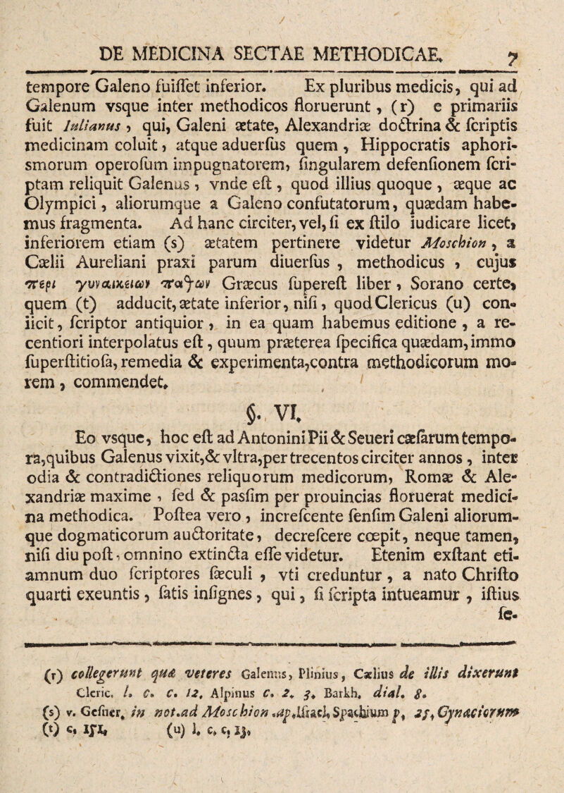 / DE MEDICINA SECTAE METHODICAE. y II 1 ■' ■» *.mttmmmrn , ,.w — ■ ■ > ■■ ■ tempore Galeno fuiflet inferior. Ex pluribus medicis, qui ad Galenum vsque inter methodicos floruerunt, (r) e primariis fuit hdianus , qui, Galeni aetate, Alexandrice dodrina & fcriptis medicinam coluit, atque aduerfus quem , Hippocratis aphori- smorum operofum impugnatorem» Angularem defenfionem feri- ptam reliquit Galenus , vnde eft , quod illius quoque , seque ac Olympici, aliorumque a Galeno confutatorum, quaedam habe¬ mus fragmenta. Ad hanc circiter, vel, fi ex ftilo iudicare licet» inferiorem etiam ($) aetatem pertinere videtur Moschion, a Caelii Aureliani praxi parum diuerfus , methodicus » cujus *7npi ywaixjsiM Grsecus fuperefl; liber, Sorano certe» quem (t) adducit, aetate inferior, nifi, quod Clericus (u) con« iicit, feriptor antiquior, in ea quam habemus editione , a re- centiori interpolatus efl:, quum praeterea fpecifica quaedam, immo fuperflitiofa, remedia Sc experimenta,contra methodicorum mo¬ rem , commendet» $. VI, Eo vsque, hoc efl: ad Antonini Pii & Seueri casiarum tempo¬ ra, quibus Galenus vixit,& vitra,per trecentos circiter annos, inter odia & contradidiones reliquorum medicorum, Romae Sc Ale- xandriae maxime , fed & pasfim per prouincias floruerat medici¬ na methodica. Poftea vero , increfcente fenfim Galeni aliorum¬ que dogmaticorum audoritate, decrelcere coepit, neque tamen, nifi diupoft*, ornnino extinda efle videtur. Etenim exftant eti- amnum duo feriptores fieculi , vti creduntur, a nato Chrifto quarti exeuntis, fatis infignes, qui, fi feripta intueamur , iftius fe- (r) collegerunt qttA veteres Galenus, Plinius, Caelius de illis dixerunt Clcric, h C- C. 12, Alpinus C• 2* Barkh, di ah $» (s) v. Gcfncr, in not.ad Moschion .^*lfac],Spsdjiujn f, 2fi Gyn acierum
