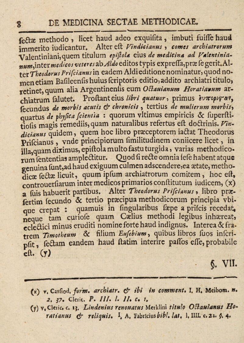 feto methodo , licet haud adeo exquifita , imbuti fuifte haud Immerito iudicantur, Alter eft Findicianus , comes archiatrorum Valentiniani? quem titulum epifiola eius de medicina ad Falentinia- mm,inter medicos veteres abJldo editos typis exprefla,pne fe gerit* Al¬ ter Theodorus Prifcianus in eadem Aldi editione nominatur? quod no¬ men etiam Bafileenfis huius fcriptoris editio? addito archiatri titulo, retinet, quum alia Argentinenfis eum Oftauianum Horatianum ar¬ chiatrum falutet. Proliant eius libri quatuor, primus sv7rcpi<rM9 fecundus de morbis acutis & chronicis , tertius de mulierum morbis9 quartus de phyfica [cientia : quorum vltimus empiricis & fuperfti- tiofis magis remediis, quam naturalibus refertus eft dodrinis. Fin- dicianus quidem, quem hoc libro praeceptorem iadat Theodorus Prifcianus , vnde principiorum fimilitudinem coniicere licet, in Illa,quam diximus, epiftola multo fastu turgida, varias methodico¬ rum fententias ampleditur. Quod fi rede omnia fefe habent atque genuina funt,ad haud exiguum culmen adscendere?ea artate, metho¬ dica fedse licuit, quum ipfum archiatrorum comitem, hoc eftf controuerfiarum inter medicos primarios conftitutum iudicem, (x) a fuis habuerit partibus. Alter Theodorus Prifcianus , libro prac- fertim fecundo & tertio prsecipua methodicorum principia vbi- que crepat : quamuis in lingularibus faspe a prifeis recedat* neque tam curiofe quam Caelius methodi legibus inhaereat, ccledici minus eruditi nomine forte haud indignus. Interea & fra¬ trem Timotheum & filium Eufebiumy quibus libros fuos infers- pfit, fedam eandem haud ftatim interire pafios efle, probabile eft- (y) • §, VII. (x) v* Casfiod, jform* archiatr. & ibi in comment. I, H, Mcibom. tt% 2* $7* Clcric, P» 111• /• 11% C% /, (y) y, Clcric. c. Lindenius renouatus Merklini titulo OBauiantts Ho«