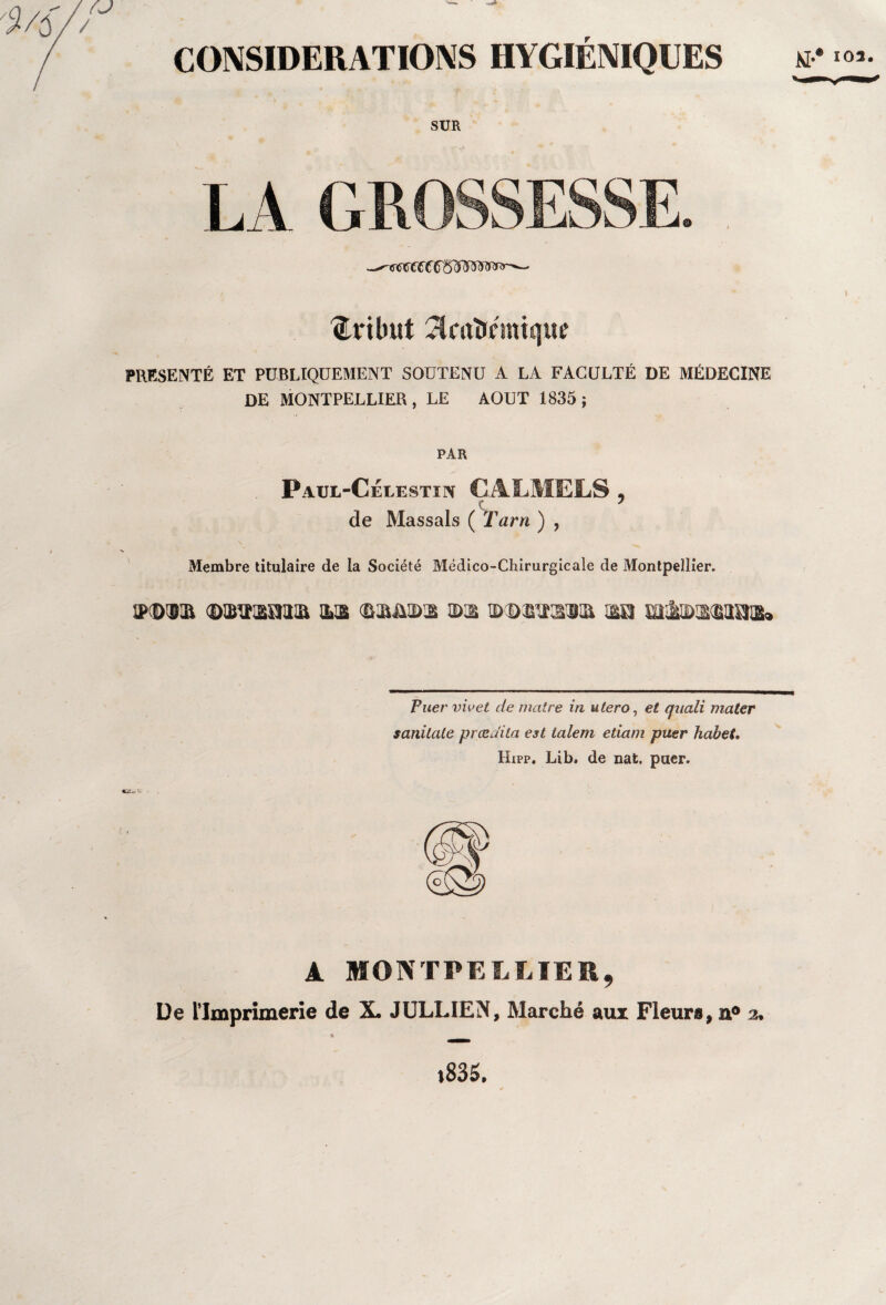 tribut ^mirémique PRESENTE ET PUBLIQUEMENT SOUTENU A LA FACULTÉ DE MÉDECINE DE MONTPELLIER, LE AOUT 1835; PAR Paul-Célestïn CALMELS, de Massais ( Tarn ) , Membre titulaire de la Société Médico-Chirurgicale de Montpellier. iPD'Bia (©iBiraîïaia ils ©s&ids s>s ©©æiïssia su misasaaa» Puer vivet de mettre in utero, et quali mater sanilate prœdila est talem etiam puer habet. Hipp. Lib, de nat. puer. A MONTPELLIER, De l’Imprimerie de X. JULLIEN, Marché aux Fleurs, n° 2. »835. \L*