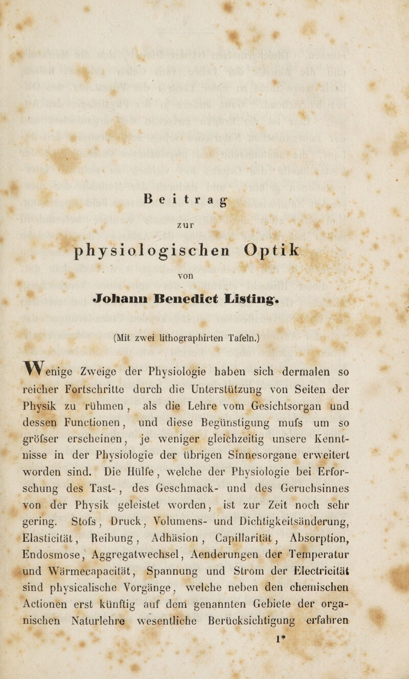 zur physiologischen Optik von Johann Benedict XJsiing« (Mit zwei lithographirten Tafeln.) ^Wenige Zweige der Physiologie haben sich dermalen so reicher Fortschritte durch die Unterstützung von Seiten der Physik zu rühmen , als die Lehre vom Gesichtsorgan und dessen Functionen, und diese Begünstigung mufs um so gröfser erscheinen, je weniger gleichzeitig unsere Kennt¬ nisse in der Physiologie der übrigen Sinnesorgane erweitert worden sind. Die Hülfe , welche der Physiologie bei Erfor¬ schung des Tast-, des Geschmack- und des Geruchsinnes von der Physik geleistet worden, ist zur Zeit noch sehr gering. Stofs, Druck, Volumens- und Dichtigkeitsänderung, Elasticitat, Reibung , Adhäsion , Capillarität, Absorption, Endosmose, Aggregatwechsel, Aenderungen der Temperatur und Wärmecapaeität, Spannung und Strom der Electricität sind physicalische Vorgänge, welche neben den chemischen Actionen erst künftig auf dem genannten Gebiete der orga¬ nischen Naturlehre wesentliche Berücksichtigung erfahren 1*