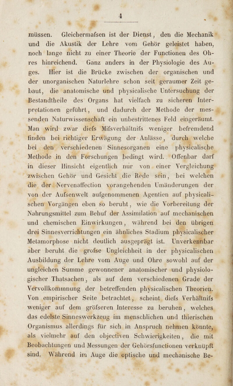 müssen. Gleichermafsen ist der Dienst , den die Mechanik und die Akustik der Lehre vom Gehör geleistet haben, noch lange nicht zu einer Theorie der Functionen des Oh¬ res hinreichend. Ganz anders in der Physiologie des Au¬ ges. Hier ist die Brücke zwischen der organischen und der unorganischen Naturlehre schon seit geraumer Zeit ge¬ baut, die anatomische und physicalische Untersuchung der Bestandteile des Organs hat vielfach zu sicheren Inter¬ pretationen geführt, und dadurch der Methode der mes¬ senden Naturwissenschaft ein unbestrittenes Feld eingeräumt. Man wird zwar diefs Mifsverhältnifs weniger befremdend finden bei richtiger Erwägung der Anlässe, durch welche bei den verschiedenen Sinnesorganen eine physicalische Methode in den Forschungen bedingt wird. Offenbar darf in dieser Hinsicht eigentlich nur von einer Vergleichung zwischen Gehör und Gesicht die Rede sein, bei welchen die der Nervenaffection vorangehenden Umänderungen der von der Aufsenwelt aufgenommenen Agenden auf physicali- schen Vorgängen eben so beruht, wie die Vorbereitung der Nahrungsmittel zum Behuf der Assimilation auf mechanischen und chemischen Einwirkungen, während bei den übrigen drei Sinnesverrichtungen ein ähnliches Stadium physicalischer Metamorphose nicht deutlich ausgeprägt ist. Unverkennbar aber beruht die grofse Ungleichheit in der physicalischen Ausbildung der Lehre vom Auge und Ohre sowohl auf der ungleichen Summe gewonnener anatomischer und physiolo¬ gischer Thatsachen, als auf dem verschiedenen Grade der Vervollkommnung der betreffenden physicalischen Theorien. Von empirischer Seite betrachtet, scheint diefs Verhältnifs weniger auf dem gröfseren Interesse zu beruhen, welches das edelste Sinneswerkzeug im menschlichen und thierischen Organismus allerdings für sich in Anspruch nehmen könnte, als vielmehr auf den objectiven Schwierigkeiten , die mit Beobachtungen und Messungen der Gehörsfunctionen verknüpft sind. Während im Auge die optische und mechanische Be-