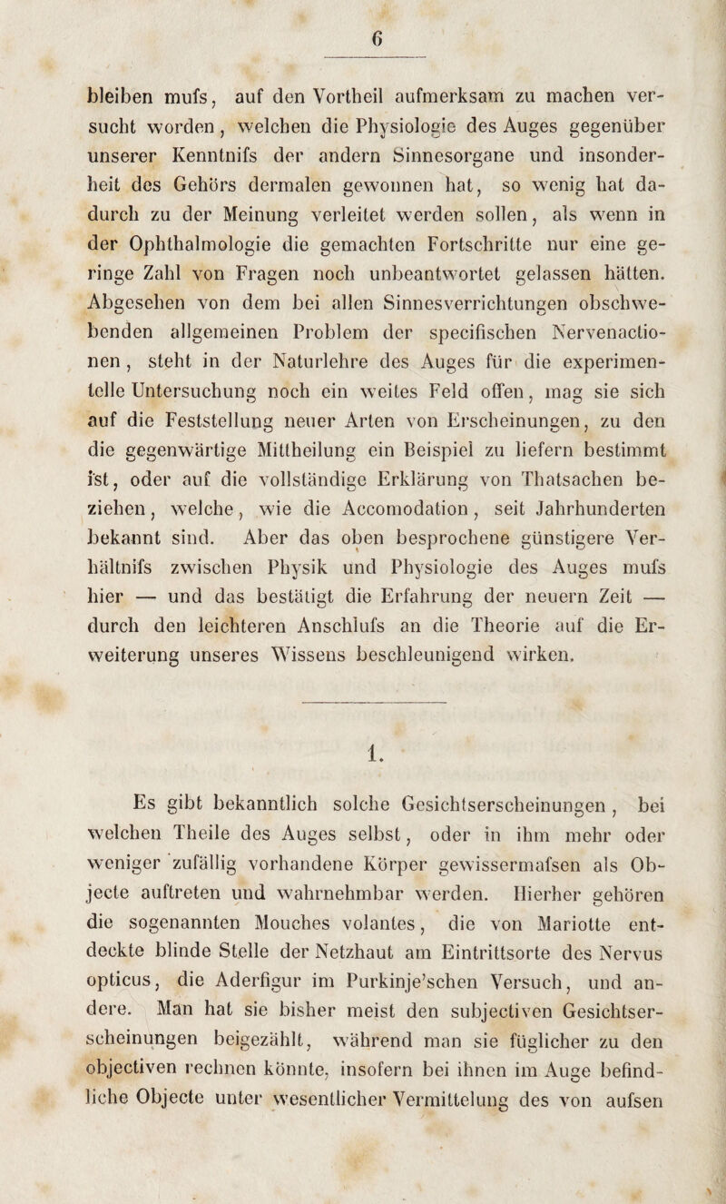 bleiben mufs, auf den Vortheil aufmerksam zu machen ver¬ sucht worden, welchen die Physiologie des Auges gegenüber unserer Kenntnifs der andern Sinnesorgane und insonder¬ heit des Gehörs dermalen gewonnen hat, so wenig hat da¬ durch zu der Meinung verleitet werden sollen, als wenn in der Ophthalmologie die gemachten Fortschritte nur eine ge¬ ringe Zahl von Fragen noch unbeantwortet gelassen hätten. Abgesehen von dem bei allen Sinnesverrichtungen obschwe¬ benden allgemeinen Problem der specifischen Nervenactio- nen, steht in der Naturlehre des Auges für die experimen¬ telle Untersuchung noch ein weites Feld offen, mag sie sich auf die Feststellung neuer Arten von Erscheinungen, zu den die gegenwärtige Mittheilung ein Beispiel zu liefern bestimmt ist, oder auf die vollständige Erklärung von Thatsachen be¬ ziehen , welche, wie die Accomodation, seit Jahrhunderten bekannt sind. Aber das oben besprochene günstigere Yer- hältnifs zwischen Physik und Physiologie des Auges mufs hier — und das bestätigt die Erfahrung der neuern Zeit — durch den leichteren Anschlufs an die Theorie auf die Er¬ weiterung unseres Wissens beschleunigend wirken. L Es gibt bekanntlich solche Gesichtserscheinungen , bei welchen Theile des Auges selbst, oder in ihm mehr oder weniger zufällig vorhandene Körper gewissermafsen als Ob¬ jecte auftreten und wahrnehmbar werden. Hierher gehören die sogenannten Mouches volantes, die von Mariotte ent¬ deckte blinde Stelle der Netzhaut am Eintrittsorte des Nervus opticus, die Aderfigur im Purkinje’schen Versuch, und an¬ dere. Man hat sie bisher meist den subjectiven Gesichtser¬ scheinungen beigezählt, während man sie füglicher zu den objectiven rechnen könnte, insofern bei ihnen im Auge befind¬ liche Objecte unter wesentlicher Vermittelung des von aufsen