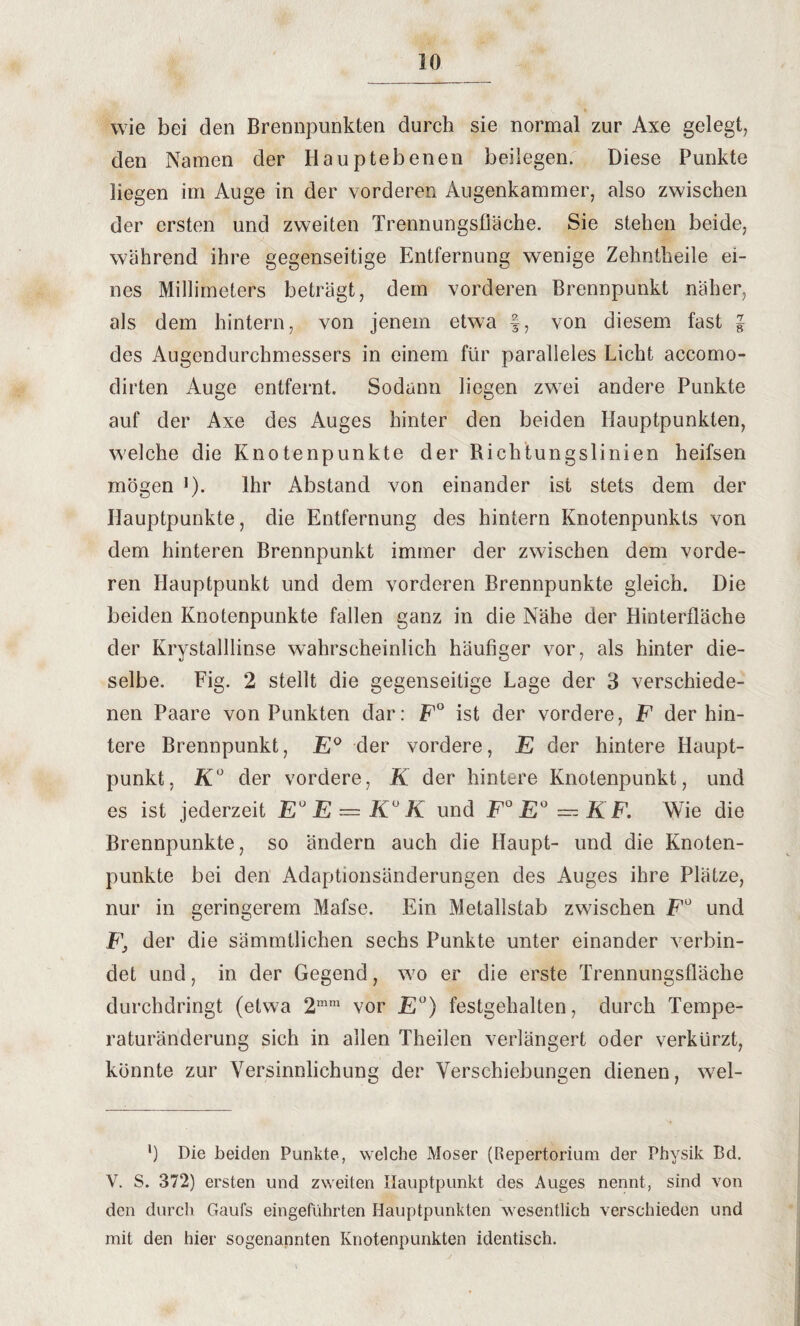 wie bei den Brennpunkten durch sie normal zur Axe gelegt, den Namen der Hauptebenen beilegen. Diese Punkte liegen im Auge in der vorderen Augenkammer, also zwischen der ersten und zweiten Trennungsfläche. Sie stehen beide, während ihre gegenseitige Entfernung wenige Zehntheile ei¬ nes Millimeters beträgt, dem vorderen Brennpunkt näher, als dem hintern, von jenem etwa f, von diesem fast l des Augendurchmessers in einem für paralleles Licht accomo- dirten Auge entfernt. Sodann liegen zwei andere Punkte auf der Axe des Auges hinter den beiden Hauptpunkten, welche die Knotenpunkte der Bichtungslinien heifsen mögen ]). Ihr Abstand von einander ist stets dem der Hauptpunkte, die Entfernung des hintern Knotenpunkts von dem hinteren Brennpunkt immer der zwischen dem vorde¬ ren Hauptpunkt und dem vorderen Brennpunkte gleich. Die beiden Knotenpunkte fallen ganz in die Nähe der Hinterfläche der Krystalllinse wahrscheinlich häufiger vor, als hinter die¬ selbe. Fig. 2 stellt die gegenseitige Lage der 3 verschiede¬ nen Paare von Punkten dar: F° ist der vordere, F der hin¬ tere Brennpunkt, E° der vordere, E der hintere Haupt¬ punkt, K° der vordere, K der hintere Knotenpunkt, und es ist jederzeit E° E — K° K und F°E°—KF. Wie die Brennpunkte, so ändern auch die Haupt- und die Knoten¬ punkte bei den Adaptionsänderungen des Auges ihre Plätze, nur in geringerem Mafse. Ein Metallstab zwischen Fu und F, der die sämmtlichen sechs Punkte unter einander verbin¬ det und, in der Gegend, w7o er die erste Trennungsfläche durchdringt (etw7a 2mm vor E°) festgehalten, durch Tempe¬ raturänderung sich in allen Theilen verlängert oder verkürzt, könnte zur Versinnlichung der Verschiebungen dienen, wel- l) Die beiden Punkte, welche Moser (Repertorium der Physik Bd. V. S. 372) ersten und zweiten Hauptpunkt des Auges nennt, sind von den durch Gaufs eingeführten Hauptpunkten wesentlich verschieden und mit den hier sogenannten Knotenpunkten identisch.