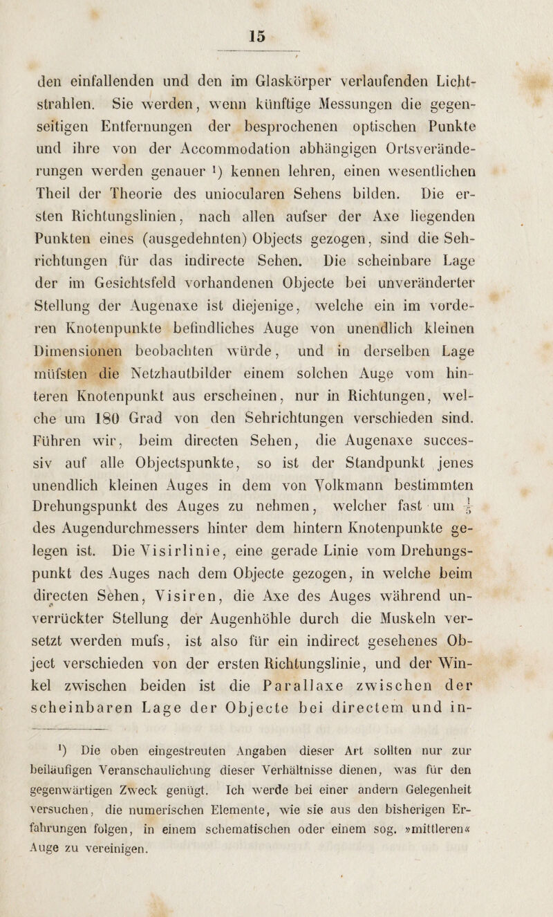 den einfallenden und den im Glaskörper verlaufenden Licht¬ strahlen. Sie werden, wenn künftige Messungen die gegen¬ seitigen Entfernungen der besprochenen optischen Punkte und ihre von der Accommodation abhängigen Ortsverände¬ rungen werden genauer !) kennen lehren, einen wesentlichen Theil der Theorie des uniocularen Sehens bilden. Die er¬ sten Richtungslinien, nach allen aufser der Axe liegenden Punkten eines (ausgedehnten) Objects gezogen, sind die Seh¬ richtungen für das indirecte Sehen. Die scheinbare Lage der im Gesichtsfeld vorhandenen Objecte bei unveränderter Stellung der Augenaxe ist diejenige, welche ein im vorde¬ ren Knotenpunkte befindliches Auge von unendlich kleinen Dimensionen beobachten würde, und in derselben Lage müfsten die Netzhautbilder einem solchen Auge vom hin¬ teren Knotenpunkt aus erscheinen, nur in Richtungen, wel¬ che um 180 Grad von den Sehrichtungen verschieden sind. Führen wir, beim directen Sehen, die Augenaxe succes- siv auf alle Objectspunkte, so ist der Standpunkt jenes unendlich kleinen Auges in dem von Volkmann bestimmten Drehungspunkt des Auges zu nehmen, welcher fast um l des Augendurchmessers hinter dem hintern Knotenpunkte ge¬ legen ist. Die Visirlinie, eine gerade Linie vom Drehungs¬ punkt des Auges nach dem Objecte gezogen, in welche beim directen Sehen, Visiren, die Axe des Auges während un- verrückter Stellung der Augenhöhle durch die Muskeln ver¬ setzt werden mufs, ist also für ein indirect gesehenes Ob¬ ject verschieden von der ersten Richtungslinie, und der Win¬ kel zwischen beiden ist die Parallaxe zwischen der scheinbaren Lage der Objecte bei directem und in- *) Die oben eingestreuten Angaben dieser Art sollten nur zur beiläufigen Veranschaulichung dieser Verhältnisse dienen, was für den gegenwärtigen Zweck genügt. Ich werde bei einer andern Gelegenheit versuchen, die numerischen Elemente, wie sie aus den bisherigen Er¬ fahrungen folgen, in einem schematischen oder einem sog. »mittleren« Auge zu vereinigen.