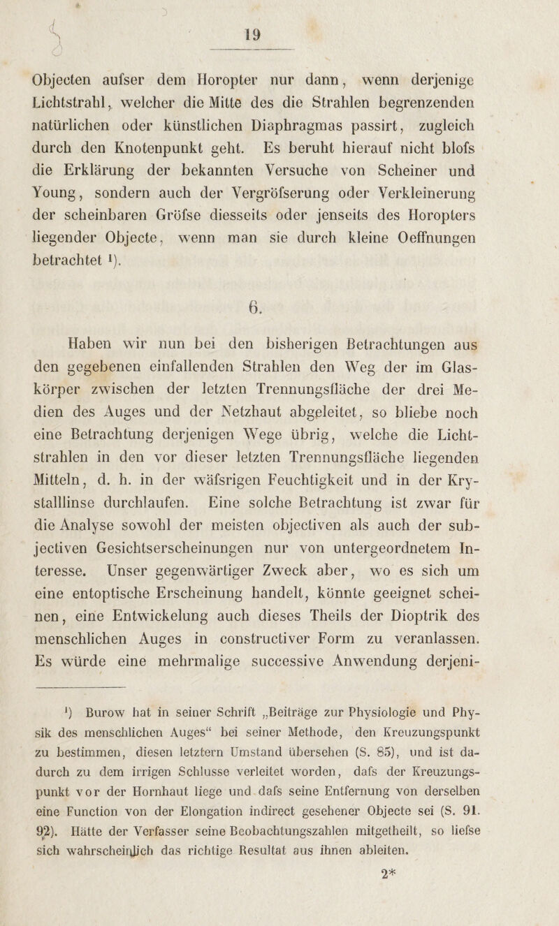 Objecten aufser dem Horopter nur dann, wenn derjenige Lichtstrahlwelcher die Mitte des die Strahlen begrenzenden natürlichen oder künstlichen Diaphragmas passirt, zugleich durch den Knotenpunkt geht. Es beruht hierauf nicht blofs die Erklärung der bekannten Versuche von Scheiner und Young, sondern auch der Vergröfserung oder Verkleinerung der scheinbaren Gröfse diesseits oder jenseits des Horopters liegender Objecte, wenn man sie durch kleine Oeffnungen betrachtet l). 6. Haben wir nun bei den bisherigen Betrachtungen aus den gegebenen einfallenden Strahlen den Weg der im Glas¬ körper zwischen der letzten Trennungsfläche der drei Me¬ dien des Auges und der Netzhaut abgeleitet, so bliebe noch eine Betrachtung derjenigen Wege übrig, welche die Licht¬ strahlen in den vor dieser letzten Trennungsfläche liegenden Mitteln, d. h. in der wäfsrigen Feuchtigkeit und in der Kry- stalllinse durchlaufen. Eine solche Betrachtung ist zwar für die Analyse sowohl der meisten objectiven als auch der sub- jectiven Gesichtserscheinungen nur von untergeordnetem In¬ teresse. Unser gegenwärtiger Zweck aber, wo es sich um eine entoptische Erscheinung handelt, könnte geeignet schei¬ nen , eine Entwickelung auch dieses Theils der Dioptrik des menschlichen Auges in constructiver Form zu veranlassen. Es würde eine mehrmalige successive Anwendung derjeni- ]) Burow hat in seiner Schrift „Beiträge zur Physiologie und Phy¬ sik des menschlichen Auges“ bei seiner Methode, den Kreuzungspunkt zu bestimmen, diesen letztem Umstand übersehen (S. 85), und ist da¬ durch zu dem irrigen Schlüsse verleitet worden, dafs der Kreuzungs¬ punkt vor der Hornhaut liege und dafs seine Entfernung von derselben eine Function von der Elongation indirect gesehener Objecte sei (S. 91. 92). Hätte der Verfasser seine Beobachtungszahlen mitgetheilt, so liefse sich wahrscheinlich das richtige Resultat aus ihnen ableiten. 2*