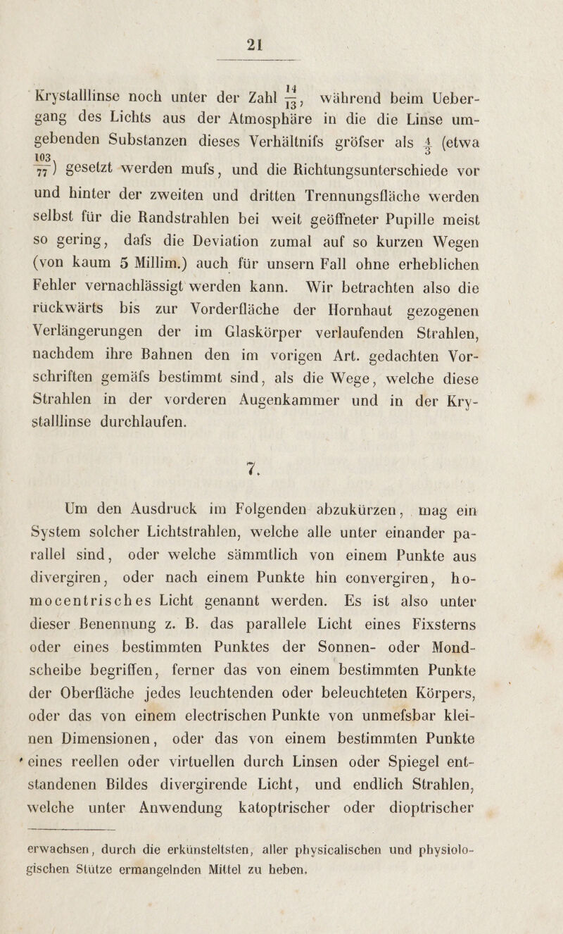 Krystalllinse noch unter der Zahl während beim Ueber- gang des Lichts aus der Atmosphäre in die die Linse um¬ gebenden Substanzen dieses Verhältnifs gröfser als A (etwa 103 , 3 77) gesetzt werden mufs, und die Richtungsunterschiede vor und hinter der zweiten und dritten Trennungsfläche werden selbst für die Randstrahlen bei weit geöffneter Pupille meist so gering, dafs die Deviation zumal auf so kurzen Wegen (von kaum 5 Millim.) auch für unsern Fall ohne erheblichen Fehler vernachlässigt werden kann. Wir betrachten also die rückwärts bis zur Yorderfläche der Hornhaut gezogenen Verlängerungen der im Glaskörper verlaufenden Strahlen, nachdem ihre Bahnen den im vorigen Art. gedachten Vor- Schriften gemäfs bestimmt sind, als die Wege, welche diese Strahlen in der vorderen Augenkammer und in der Kry¬ stalllinse durchlaufen. 7. Um den Ausdruck im Folgenden abzukürzen, mag ein System solcher Lichtstrahlen, welche alle unter einander pa¬ rallel sind, oder welche sämmtlich von einem Punkte aus divergiren, oder nach einem Punkte hin eonvergiren, ho¬ mocentrisches Licht genannt werden. Es ist also unter dieser Benennung z. B. das parallele Licht eines Fixsterns oder eines bestimmten Punktes der Sonnen- oder Mond¬ scheibe begriffen, ferner das von einem bestimmten Punkte der Oberfläche jedes leuchtenden oder beleuchteten Körpers, oder das von einem electrischen Punkte von unmefsbar klei¬ nen Dimensionen, oder das von einem bestimmten Punkte ' eines reellen oder virtuellen durch Linsen oder Spiegel ent¬ standenen Bildes divergirende Licht, und endlich Strahlen, welche unter Anwendung katoptrischer oder dioptrischer erwachsen, durch die erkünsteltsten, aller physicalischen und physiolo¬ gischen Stütze ermangelnden Mittel zu heben.