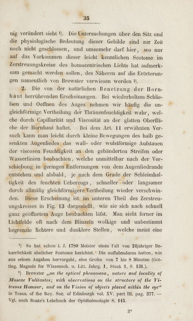 nig verändert sieht 1). Die Untersuchungen über den Sitz und die physiologische Bedeutung dieser Gebilde sind zur Zeit noch nicht geschlossen, und umsomehr darf hier, wo nur auf das Vorkommen dieser leicht kenntlichen Scotome im Zerstreuungskreise des homocentrischen Lichts hat aufmerk¬ sam gemacht werden sollen, des Näheren auf die Erörterun¬ gen namentlich von Brewster verwiesen werden 2). 2. Die von der natürlichen Benetzung der Horn¬ haut herrührenden Erscheinungen. Bei wiederholtem Schlie- lsen und Oeffnen des Auges nehmen wir häufig die un¬ gleichförmige Vertheilung der Thränenfeuchtigkeit wahr, wel¬ che durch Capillarität und Viscosität an der glatten Oberflä¬ che der Hornhaut haftet. Bei dem Art. I i erwähnten Ver¬ such kann man leicht durch kleine Bewegungen des halb ge¬ senkten Augenliedes das wall- oder wulstförmige Aufstauen der viscosen Feuchtigkeit an den gebänderten Streifen oder Wasserlinien beobachten, welche unmittelbar nach der Ver¬ schiebung in geringen Entfernungen von dem Augenliedrande entstehen und alsbald, je nach dem Grade der Schleimhal- tigkeit des feuchten Ueberzugs, schneller oder langsamer durch allmälig gleichförmigere Vertheilung wieder verschwin¬ den. Diese Erscheinung ist im unteren Theil des Zerstreu¬ ungskreises in Fig. i3 dargestellt, wie sie sich nach schnell ganz geöffnetem Auge beobachten läfst. Man sieht ferner im Lichtfelde oft nach dem Blinzeln wolkige und unbestimmt begrenzte lichtere und dunklere Stellen, welche meist eine 1) So hat schon i. J. 1780 Meister einen Fall von 24jähriger Ber harrlichkeit ähnlicher Scotome berichtet.' Die auffallenderen hatten, wie aus seinen Angaben hervorgeht, eine Gröfse von 7 bis 8 Minuten (Got¬ ting. Magazin für Wissensch. u. Litt. Jahrg. 1, Stück 4, S. 131.). 2) Brewster „on the optical phenomena, nature and locality of Muscae Voliiantes; with observations on the structure of the Vi~ treous Humour, and on the Visio?i of objecls placed mithin the eye“ in Trans, of the Roy. Soc. of Edinburgh vol. XV. part III. pag. 377. — Vgl. auch Ruete’s Lehrbuch der Ophthalmologie S. 145. 3*