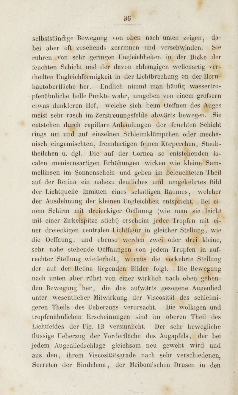 selbstständige Bewegung von oben nach unten zeigen, da¬ bei aber oft zusehends zerrinnen und verschwinden. Sie rühren von sehr geringen Ungleichheiten in der Dicke der feuchten Schicht und der davon abhängigen wellenartig ver¬ theilten Ungleichförmigkeit in der Lichtbrechung an der Horn¬ hautoberfläche her. Endlich nimmt man häufig wassertro¬ pfenähnliche helle Punkte wahr, umgeben von einem gröfsern etwas dunkleren Hof, welche sich beim Oeflnen des Auges meist sehr rasch im Zerstreuungsfelde abwärts bewegen. Sie entstehen durch capillare Anhäufungen der feuchten Schicht rings um und auf einzelnen Schleimklümpchen oder mecha¬ nisch eingemischten, fremdartigen feinen Körperchen, Staub- theilchen u. dgl. Die auf der Cornea so entstehenden lo¬ calen meniscusartigen Erhöhungen wirken wie kleine Sam¬ mellinsen im Sonnenschein und- geben im beleuchteten Theil auf der Retina ein nahezu deutliches und umgekehrtes Bild der Lichtquelle inmitten eines schattigen Raumes, welcher der Ausdehnung der kleinen Ungleichheit entspricht. Bei ei¬ nem Schirm mit dreieckiger Oeffnung (wie man sie leicht mit einer Zirkelspitze sticht) erscheint jeder Tropfen mit ei¬ ner dreieckigen centralen Lichtfigur in gleicher Stellung, wie die Oeffnung, und ebenso werden zwei oder drei kleine, sehr nahe stehende Oeffnungen von jedem Tropfen in auf¬ rechter Stellung wiederholt, woraus die verkehrte Steilung der auf der Retina liegenden Bilder folgt. Die Bewegung nach unten aber rührt von einer wirklich nach oben gehen¬ den Bewegung her, die das aufwärts gezogene Augenlied unter wesentlicher Mitwirkung der Viscosität des schleimi¬ geren Theils des Ueberzugs verursacht. Die wolkigen und tropfenähnlichen Erscheinungen sind im oberen Theil des Lichtfeldes der Fm. 13 versinnlicht. Der sehr bewegliche flüssige Ueberzug der Vorderfläche des Augapfels, der bei jedem Augenliedschlage gleichsam neu gewebt wird und aus den, ihrem Viscositätsgrade nach sehr verschiedenen, Secreten der Bindehaut, der Meibom’schen Drüsen in den