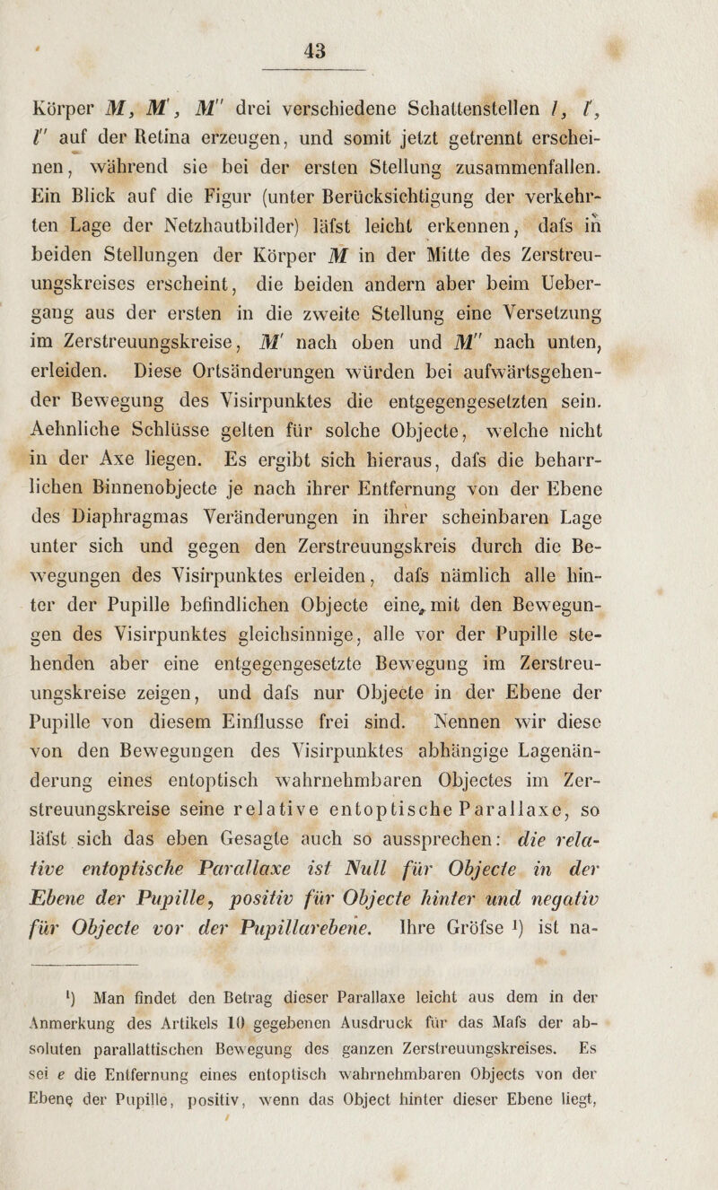 Körper M, M, M drei verschiedene Schattenstellen 1, l, l auf der Retina erzeugen, und somit jetzt getrennt erschei¬ nen , während sie bei der ersten Stellung zusammenfallen. Ein Blick auf die Figur (unter Berücksichtigung der verkehr- ten Lage der Netzhautbilder) läfst leicht erkennen, dafs in beiden Stellungen der Körper M in der Mitte des Zerstreu¬ ungskreises erscheint, die beiden andern aber beim Ueber- gang aus der ersten in die zweite Stellung eine Versetzung im Zerstreuungskreise, M' nach oben und M nach unten, erleiden. Diese Ortsänderungen würden bei aufwärtsgehen¬ der Bewegung des Yisirpunktes die entgegengesetzten sein. Aehnliche Schlüsse gelten für solche Objecte, welche nicht in der Axe liegen. Es ergibt sich hieraus, dafs die beharr¬ lichen Binnenobjecte je nach ihrer Entfernung von der Ebene des Diaphragmas Veränderungen in ihrer scheinbaren Lage unter sich und gegen den Zerstreuungskreis durch die Be¬ wegungen des Yisirpunktes erleiden, dafs nämlich alle hin¬ ter der Pupille befindlichen Objecte eine^mit den Bewegun¬ gen des Visirpunktes gleichsinnige, alle vor der Pupille ste¬ henden aber eine entgegengesetzte Bewegung im Zerstreu¬ ungskreise zeigen, und dafs nur Objecte in der Ebene der Pupille von diesem Einflüsse frei sind. Nennen wir diese von den Bewegungen des Visirpunktes abhängige Lagenän¬ derung eines entoptisch wahrnehmbaren Objectes im Zer¬ streuungskreise seine relative entoptische Parallaxe, so läfst sich das eben Gesagte auch so aussprechen: die rela¬ tive entoptische Parallaxe ist Null für Objecte in der Ebene der Pupille? positiv für Objecte hinter und negativ für Objecte vor der Pupillar ebene. Ihre Gröfse J) ist na- l) Man findet den Betrag dieser Parallaxe leicht aus dem in der Anmerkung des Artikels 10 gegebenen Ausdruck für das Mals der ab¬ soluten parallattischen Bewegung des ganzen Zerstreuungskreises. Es sei e die Entfernung eines entoptisch wahrnehmbaren Objects von der Ebene der Pupille, positiv, wenn das Object hinter dieser Ebene liegt,