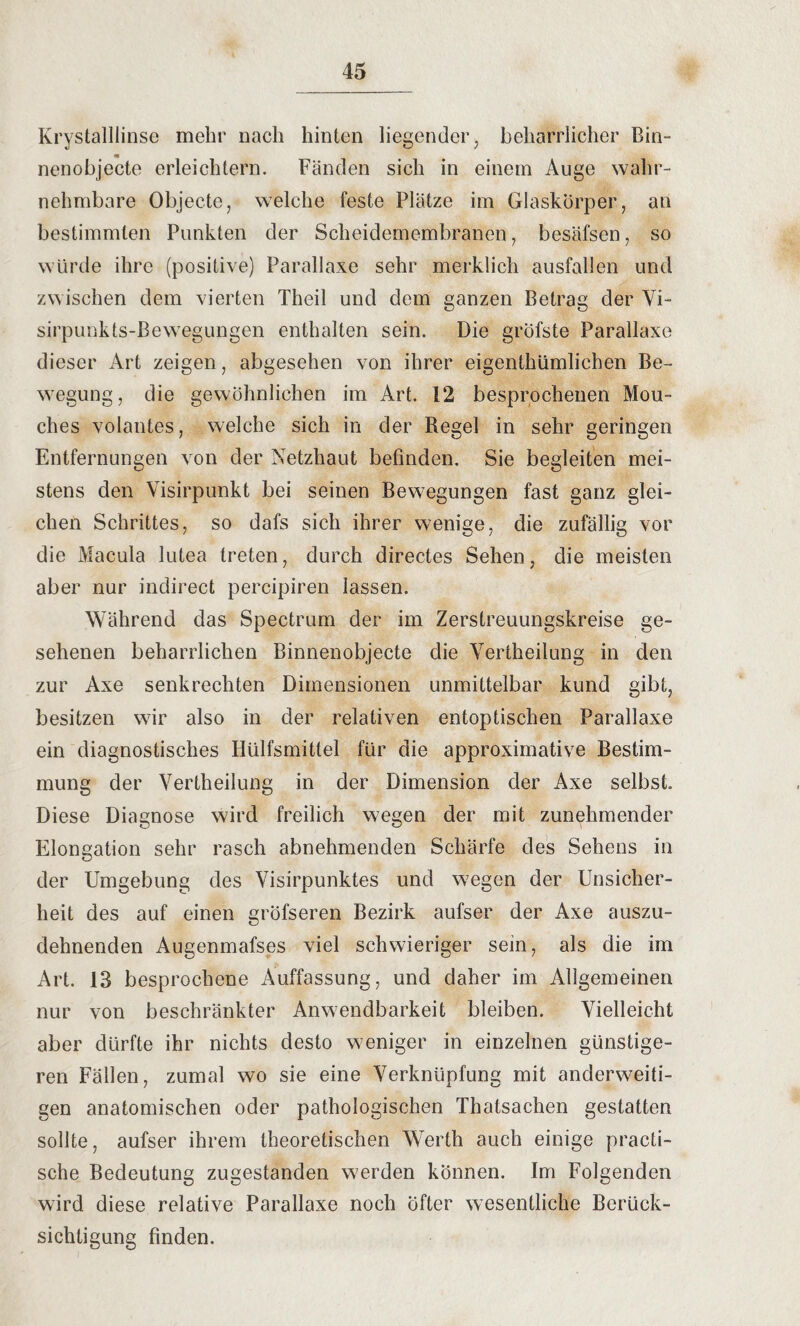 Krystalllinse mehr nach hinten liegender, beharrlicher Bin¬ nenobjecte erleichtern. Fänden sich in einem Auge wahr¬ nehmbare Objecte, welche feste Plätze im Glaskörper, an bestimmten Punkten der Scheidemembranen, besäfsen, so würde ihre (positive) Parallaxe sehr merklich ausfallen und zw ischen dem vierten Theil und dem ganzen Betrag der Vi- sirpunkts-Bewegungen enthalten sein. Die gröfste Parallaxe dieser Art zeigen, abgesehen von ihrer eigenthümlichen Be¬ wegung, die gewöhnlichen im Art. 12 besprochenen Mou¬ ches volantes, welche sich in der Regel in sehr geringen Entfernungen von der Netzhaut befinden. Sie begleiten mei¬ stens den Visirpunkt bei seinen Bewegungen fast ganz glei¬ chen Schrittes, so dafs sich ihrer wenige, die zufällig vor die Macula lutea treten, durch directes Sehen, die meisten aber nur indirect percipiren lassen. Während das Spectrum der im Zerstreuungskreise ge¬ sehenen beharrlichen Binnenobjecte die Vertheilung in den zur Axe senkrechten Dimensionen unmittelbar kund gibt, besitzen wir also in der relativen entoptischen Parallaxe ein diagnostisches Hülfsmittel für die approximative Bestim¬ mung der Vertheilung in der Dimension der Axe selbst. Diese Diagnose wird freilich wegen der mit zunehmender Elongation sehr rasch abnehmenden Schärfe des Sehens in der Umgebung des Visirpunktes und w7egen der Unsicher¬ heit des auf einen gröfseren Bezirk aufser der Axe auszu¬ dehnenden Augenmafses viel schwieriger sein, als die im Art. 13 besprochene Auffassung, und daher im Allgemeinen nur von beschränkter Anwendbarkeit bleiben. Vielleicht aber dürfte ihr nichts desto weniger in einzelnen günstige¬ ren Fällen, zumal wo sie eine Verknüpfung mit anderweiti¬ gen anatomischen oder pathologischen Thatsachen gestatten sollte, aufser ihrem theoretischen Werth auch einige practi- sche Bedeutung zugestanden w'erden können. Im Folgenden wird diese relative Parallaxe noch öfter wesentliche Berück¬ sichtigung finden.