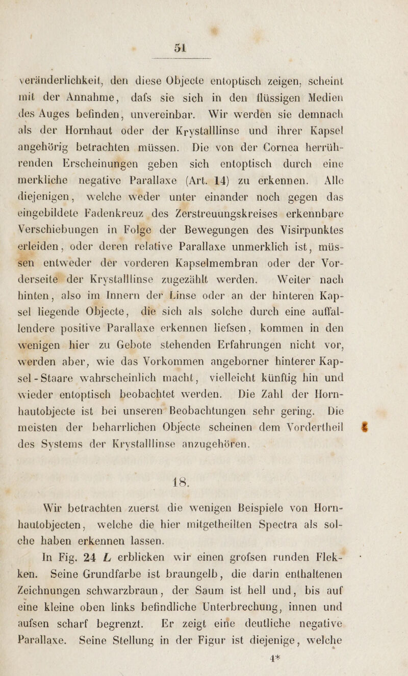 Veränderlichkeit, den diese Objecte entoptisch zeigen, scheint mit der Annahme, dafs sie sich in den flüssigen Medien des Auges befinden, unvereinbar. Wir werden sie demnach als der Hornhaut oder der Krystalllinse und ihrer Kapsel angehörig betrachten müssen. Die von der Cornea herrüh¬ renden Erscheinungen geben sich entoptisch durch eine merkliche negative Parallaxe (Art. 14) zu erkennen. Alle diejenigen, welche weder unter einander noch gegen das eingebildete Fadenkreuz des Zerstreuungskreises erkennbare Verschiebungen in Folge der Bewegungen des Visirpunktes erleiden, oder deren relative Parallaxe unmerklich ist, müs¬ sen entweder der vorderen Kapselmembran oder der Vor¬ derseite der Krystalllinse zugezählt werden. Weiter nach hinten, also im Innern der Linse oder an der hinteren Kap¬ sel liegende Objecte, die sich als solche durch eine auffal¬ lendere positive Parallaxe erkennen liefsen, kommen in den wenigen hier zu Gebote stehenden Erfahrungen nicht vor, werden aber, wie das Vorkommen angeborner hinterer Kap¬ sel-Staare wahrscheinlich macht, vielleicht künftig hin und wieder entoptisch beobachtet werden. Die Zahl der Ilorn- hautobjecte ist bei unseren Beobachtungen sehr gering. Die meisten der beharrlichen Objecte scheinen dem Vorderthei! $ des Systems der Krystalllinse anzugehören. 18. Wir betrachten zuerst die wenigen Beispiele von Horn¬ hautobjecten, welche die hier mitgetheilten Spectra als sol¬ che haben erkennen lassen. In Fig. 24 L erblicken wir einen grofsen runden Flek- ken. Seine Grundfarbe ist braungelb, die darin enthaltenen Zeichnungen schwarzbraun, der Saum ist hell und, bis auf eine kleine oben links befindliche Unterbrechung, innen und aufsen scharf begrenzt. Er zeigt eine deutliche negative Parallaxe. Seine Stellung in der Figur ist diejenige, welche 4*