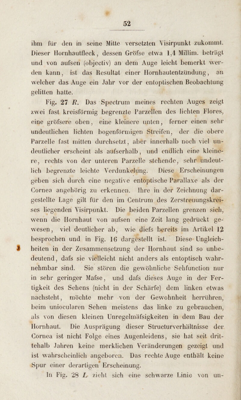 i ihm für den in seine Mitte versetzten Visirpunkt zukommt. Dieser Hornhautfleck, dessen Gröfse etwa 1,4 Millim. beträgt und von aufsen (objectiv) an dem Auge leicht bemerkt wer¬ den kann, ist das Resultat einer Hornhautentzündung, an welcher das Auge ein Jahr vor der entoptischen Beobachtung gelitten hatte. Fig. 27 R. Das Spectrum meines rechten Auges zeigt zwei fast kreisförmig begrenzte Parzellen des lichten Flores, eine gröfsere oben, eine kleinere unten, ferner einen sehr undeutlichen lichten bogenförmigen Streifen, der die obere Parzelle fast mitten durchsetzt, aber innerhalb noch viel un¬ deutlicher erscheint als aufserhalb, und endlich eine kleine¬ re, rechts von der unteren Parzelle stehende, sehr undeut¬ lich begrenzte leichte Verdunkelung. Diese Erscheinungen geben sich durch eine negative entoptische Parallaxe als der Cornea angehörig zu erkennen. Ihre in der Zeichnung dar¬ gestellte Lage gilt für den im Centrum des Zerstreuungskrei¬ ses liegenden Visirpunkt. Die beiden Parzellen grenzen sich, wenn die Hornhaut von aufsen eine Zeit lang gedrückt ge¬ wesen, viel deutlicher ab, wie diefs bereits im Artikel 12 besprochen und in Fig. 16 dargestellt ist. Diese Ungleich- 1 heilen in der Zusammensetzung der Hornhaut sind so unbe¬ deutend, dafs sie vielleicht nicht anders als entoptisch wahr¬ nehmbar sind. Sie stören die gewöhnliche Sehfunction nur in sehr geringer Mafse, und dafs dieses Auge in der Fer¬ tigkeit des Sehens (nicht in der Schärfe) dem linken etwas nachsieht, möchte mehr von der Gewohnheit herrühren, beim uniocularen Sehen meistens das linke zu gebrauchen, als von diesen kleinen Unregelmäfsigkeiten in dem Bau der Hornhaut. Die Ausprägung dieser Structurverhältnisse der Cornea ist nicht Folge eines Augenleidens, sie hat seit drit¬ tehalb Jahren keine merklichen Veränderungen gezeigt und ist wahrscheinlich angeboren. Das rechte Auge enthält keine j> Spur einer derartigen Erscheinung. in Fig. 28 L zieht sich eine schwarze Linie von un-