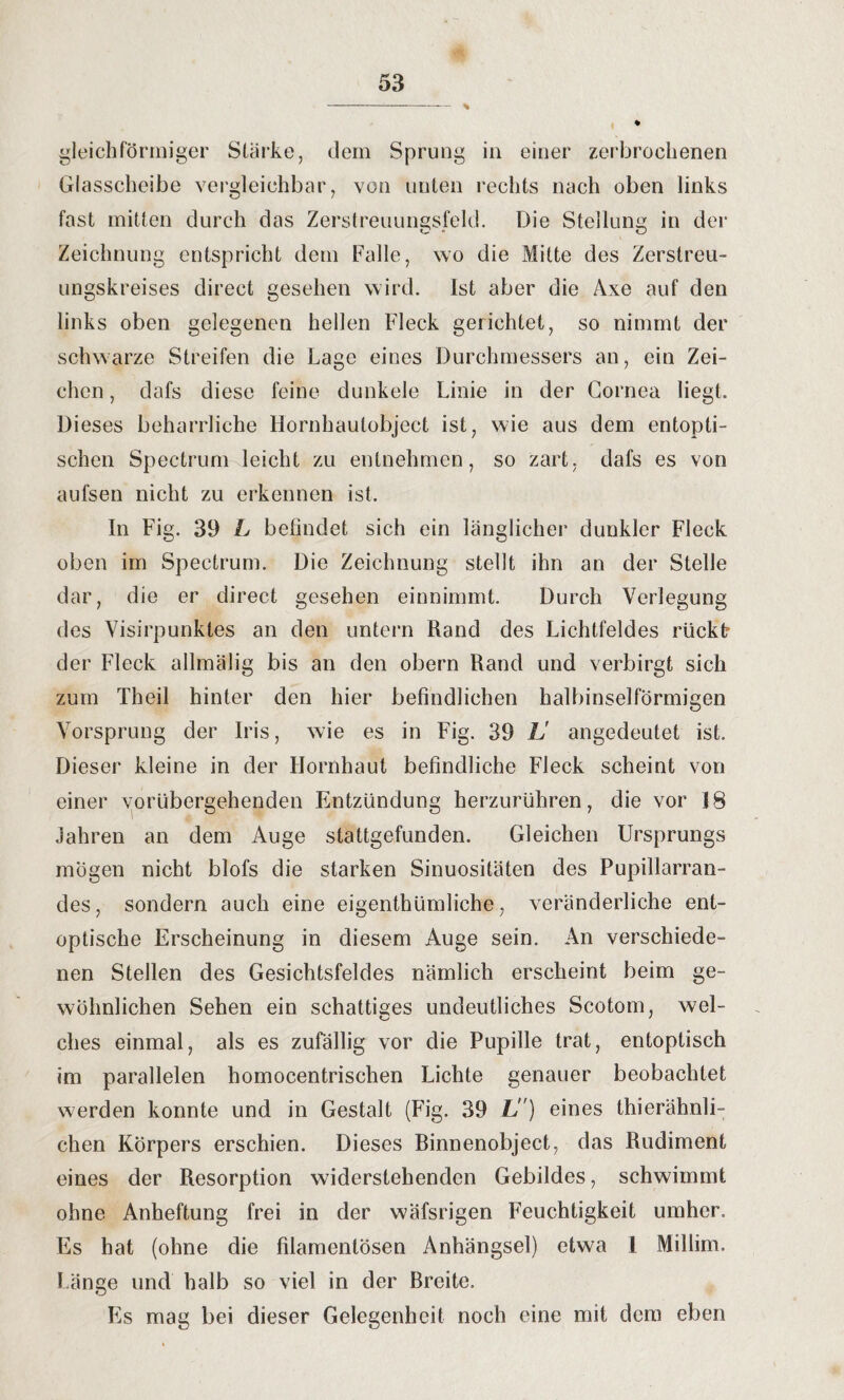 gleichförmiger Stärke, dem Sprung in einer zerbrochenen Glasscheibe vergleichbar, von unten rechts nach oben links fast mitten durch das Zerstreuungsfeld. Die Stellung in der Zeichnung entspricht dem Falle, wo die Mitte des Zerstreu¬ ungskreises direct gesehen wird. Ist aber die Axe auf den links oben gelegenen hellen Fleck gerichtet, so nimmt der schwarze Streifen die Lage eines Durchmessers an, ein Zei¬ chen , dafs diese feine dunkele Linie in der Cornea liegt. Dieses beharrliche Hornhaulobject ist, wie aus dem entopti- schen Spectrum leicht zu entnehmen, so zart, dafs es von aufsen nicht zu erkennen ist. In Fig. 39 L befindet sich ein länglicher dunkler Fleck oben im Spectrum. Die Zeichnung stellt ihn an der Stelle dar, die er direct gesehen einnimmt. Durch Verlegung des Visirpunktes an den untern Rand des Lichtfeldes rücktr der Fleck allmälig bis an den obern Rand und verbirgt sich zum Theil hinter den hier befindlichen halbinselförmigen Vorsprung der Iris, wie es in Fig. 39 L' angedeutet ist. Dieser kleine in der Hornhaut befindliche Fleck scheint von einer vorübergehenden Entzündung herzurühren, die vor 18 Jahren an dem Auge stattgefunden. Gleichen Ursprungs mögen nicht blofs die starken Sinuositäten des Pupillarran- des, sondern auch eine eigenthümliche, veränderliche ent- optische Erscheinung in diesem Auge sein. An verschiede¬ nen Stellen des Gesichtsfeldes nämlich erscheint beim ge¬ wöhnlichen Sehen ein schattiges undeutliches Scotom, wel- ches einmal, als es zufällig vor die Pupille trat, entoptisch im parallelen homocentrischen Lichte genauer beobachtet werden konnte und in Gestalt (Fig. 39 L) eines thierähnli¬ chen Körpers erschien. Dieses Rinnenobject, das Rudiment eines der Resorption widerstehenden Gebildes, schwimmt ohne Anheftung frei in der wäfsrigen Feuchtigkeit umher. Es hat (ohne die filamenlösen Anhängsel) etwa 1 Millim. Länge und halb so viel in der Breite. Es mag bei dieser Gelegenheit noch eine mit dem eben