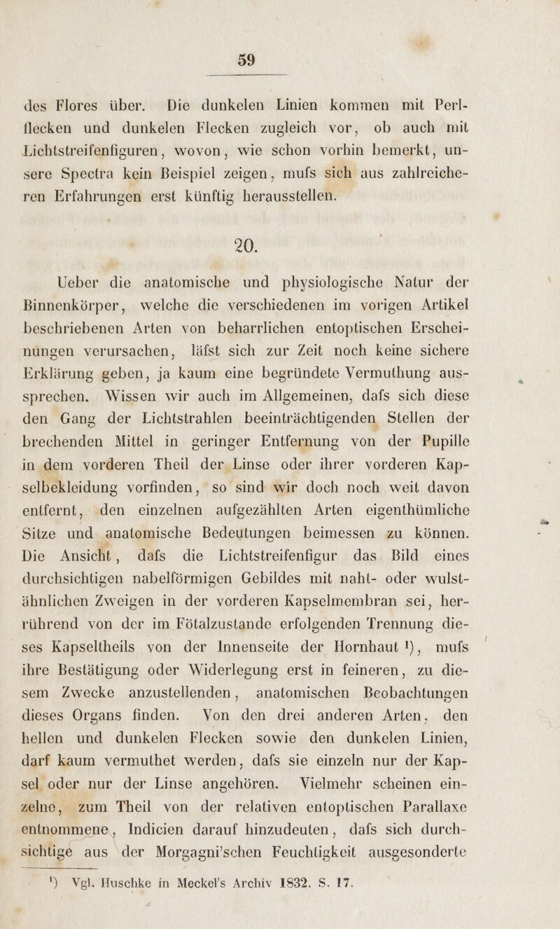 des Flores über. Die dunkelen Linien kommen mit Perl- tlecken und dunkelen Flecken zugleich vor, ob auch mit Lichtstreifenfiguren, wovon, wie schon vorhin bemerkt, un¬ sere Spectra kein Beispiel zeigen, mufs sich aus zahlreiche¬ ren Erfahrungen erst künftig heraussteilen. 20. Ueber die anatomische und physiologische Natur der Binnenkörper, welche die verschiedenen im vorigen Artikel beschriebenen Arten von beharrlichen entoptischen Erschei¬ nungen verursachen, läfst sich zur Zeit noch keine sichere Erklärung geben, ja kaum eine begründete Vermuthung aus¬ sprechen. Wissen wir auch im Allgemeinen, dafs sich diese den Gang der Lichtstrahlen beeinträchtigenden Stellen der brechenden Mittel in geringer Entfernung von der Pupille in dem vorderen Theil der Linse oder ihrer vorderen Kap¬ selbekleidung vorfinden, so sind wir doch noch weit davon entfernt, den einzelnen aufgezählten Arten eigenthümliche Sitze und anatomische Bedeutungen beimessen zu können. Die Ansicht, dafs die Lichtstreifenfi^ur das Bild eines durchsichtigen nabelförmigen Gebildes mit naht- oder wulst- ähnlichen Zweigen in der vorderen Kapselmembran sei, her¬ rührend von der im Fötalzustande erfolgenden Trennung die¬ ses Kapseltheils von der Innenseite der Hornhaut !), mufs ihre Bestätigung oder Widerlegung erst in feineren, zu die¬ sem Zwecke anzustellenden, anatomischen Beobachtungen dieses Organs finden. Von den drei anderen Arten, den hellen und dunkelen Flecken sowie den dunkelen Linien, darf kaum vermuthet werden, dafs sie einzeln nur der Kap¬ sel oder nur der Linse angehören. Vielmehr scheinen ein¬ zelne, zum Theil von der relativen entoptischen Parallaxe entnommeney, lndicien darauf hinzudeuten, dafs sich durch¬ sichtige aus der Morgagni’schen Feuchtigkeit ausgesonderte ') Vgl. Huschke in Meckel’s Archiv 1832. S. !7.