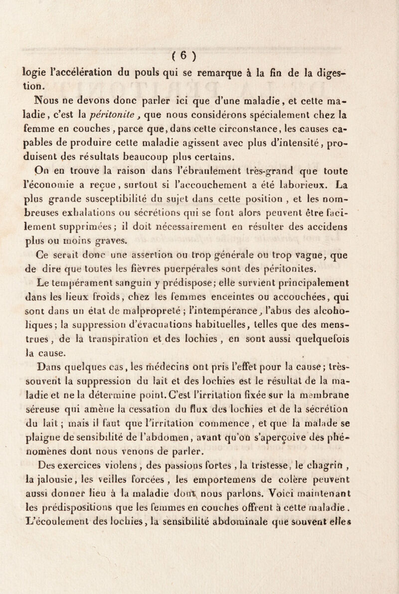 logie l’accélération du pouls qui se remarque à la fin de la diges¬ tion. Nous ne devons donc parler ici que d’une maladie, et cette ma¬ ladie, c’est la péritonite > que nous considérons spécialement chez la femme en couches , parce que, dans cette circonstance, les causes ca¬ pables de produire cette maladie agissent avec plus d’intensité, pro¬ duisent des résultats beaucoup plus certains. On en trouve la raison dans l’ébranlement très-grand que toute l’économie a reçue , surtout si l’accouchement a été laborieux. La plus grande susceptibilité du sujet dans cette position , et les nom¬ breuses exhalations ou sécrétions qui se font alors peuvent être faci¬ lement supprimées; il doit nécessairement en résulter des accidens plus ou moins graves. Ce serait donc une assertion ou trop générale ou trop vague, que de dire que toutes les fièvres puerpérales sont des péritonites. Le tempérament sanguin y prédispose; elle survient principalement dans les lieux froids, chez les femmes enceintes ou accouchées, qui sont dans un état de malpropreté ; l’intempérance, l’abus des aîcoho- Iiqoes; la suppression d’évacuations habituelles, telles que des mens¬ trues , de la transpiration et des lochies, en sont aussi quelquefois la cause. Dans q ueîques cas, les médecins ont pris l’effet pour la cause; très- souvent la suppression du lait et des lochies est le résultat de la ma¬ ladie et ne la détermine point. C’est l’irritation fixée sur la membrane séreuse qui amène la cessation du flux des lochies et de la sécrétion du lait ; mais il faut que l’irritation commence , et que la malade se plaigne de sensibilité de l’abdomen, avant qu’on s’aperçoive des phé¬ nomènes dont nous venons de parler. Des exercices violens , des passions fortes , la tristesse, le chagrin , la jalousie, les veilles forcées, les emportemens de colère peuvent aussi donner lieu à la maladie dont nous parlons. Voici maintenant les prédispositions que les femmes en couches offrent à cette maladie. L’écoulement des lochies, la sensibilité abdominale que souvent elles