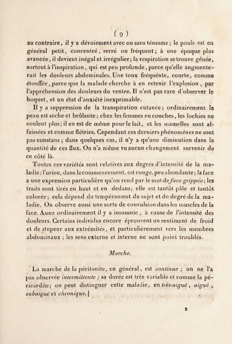 au contraire, il y a dévoiement avec ou sans ténesme; le pouls est en général petit, concentré, serré ou fréquent; à une époque plus avancée, il devient inégal et irrégulier; la respiration se trouve gênée, surtout à Tinspiration , qui est peu profonde , parce qu’elle augmente¬ rait les douleurs abdominales. Une toux fréquénte, courte, comme étouffée, parce que la malade cherche à en retenir Pexplosion , par l’appréhension des douleurs du ventre. Il n’est pas rare d’observer le hoquet, et un état d’anxiété inexprimable. Il y a suppression de la transpiration cutanée; ordinairement la peau est sèche et brûlante ; chez les femmes en couches, les lochies ne coulent plus; il en est de même pourlelait, et les mamelles sont af¬ faissées et comme flétries. Cependant ces derniers phénomènes ne sont pas constans ; dans quelques cas, il n’y a qu’une diminution dans la quantité de ces flux. On n’a même vu aucun changement survenir de ce côté là. Toutes ces variétés sont relatives aux degrés d’intensité de la ma¬ ladie: l’urine, dans lecommencement, est rouge, peu abondante; la face a une expression particulière qu’on rend par le mol de face grippée-, les traits sont tirés en haut et en dedans; elle est tantôt pâle et tantôt colorée; cela dépend du tempérament du sujet et du degré de la ma¬ ladie. On observe aussi une sorte de convulsion dans les muscles de la face. Assez ordinairement il y a insomnie, à cause de l’intensité des douleurs. Certains individus encore éprouvent uri sentiment de froid et de stupeur aux extrémités, et particulièrement vers les membres abdominaux ; les sens externe et interne ne sont point troublés» Marche. La marche de la péritonite, en général, est continue ; on ne l’a pas observée intermittente ; sa durée est très variable et comme la pé¬ ricardite; on peut distinguer cette maladie, en très-aiguë, aiguë 9 subaiguë chronique. \ 2