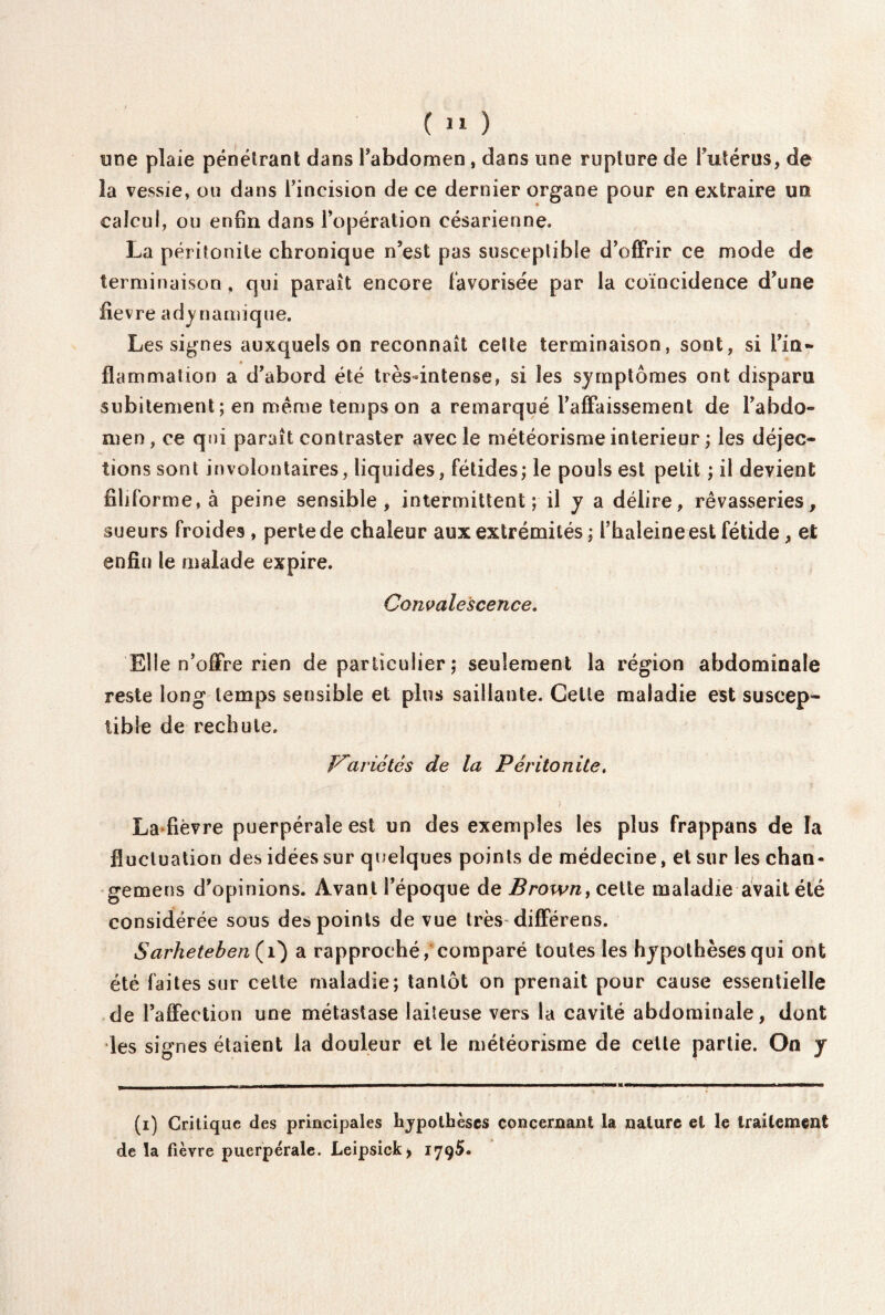 une plaie pénétrant dans l'abdomen, dans une rupture de Futérus, de la vessie, ou dans Fincision de ce dernier organe pour en extraire un calcul, ou enfin dans l’opération césarienne. La péritonite chronique n’est pas susceptible d’offrir ce mode de terminaison, qui paraît encore Favorisée par la coïncidence d’une fievre «dynamique. Les signes auxquels on reconnaît cette terminaison, sont, si l’in¬ flammation a d’abord été très-intense, si les symptômes ont disparu subitement; en meme temps on a remarqué l’affaissement de l’abdo¬ men, ce qui paraît contraster avec le météorisme intérieur ; les déjec¬ tions sont involontaires, liquides, fétides; le pouls est petit ; il devient filiforme, à peine sensible, intermittent ; il y a délire, rêvasseries, sueurs Froides , perte de chaleur aux extrémités ; Fhaleine est fétide, et enfin le malade expire. Convalescence. Elle n’offre rien de particulier; seulement la région abdominale reste long temps sensible et plus saillante. Cette maladie est suscep¬ tible de rechute. Variétés de la Péritonite. ) La fièvre puerpérale est un des exemples les plus frappans de la fluctuation des idées sur quelques points de médecine, et sur les chan¬ geâmes d’opinions. Avant l’époque de Brown, celle maladie avait été considérée sous des points de vue très différens. Sarheteben(i) a rapproché, comparé toutes les hypothèses qui ont été Faites sur cette maladie; tantôt on prenait pour cause essentielle de l’affection une métastase laiteuse vers la cavité abdominale, dont les signes étaient la douleur et le météorisme de cette partie. On y (i) Critique des principales hjpothèscs concernant la nature et le traitement de la fièvre puerpérale. Leipsick> iygS.