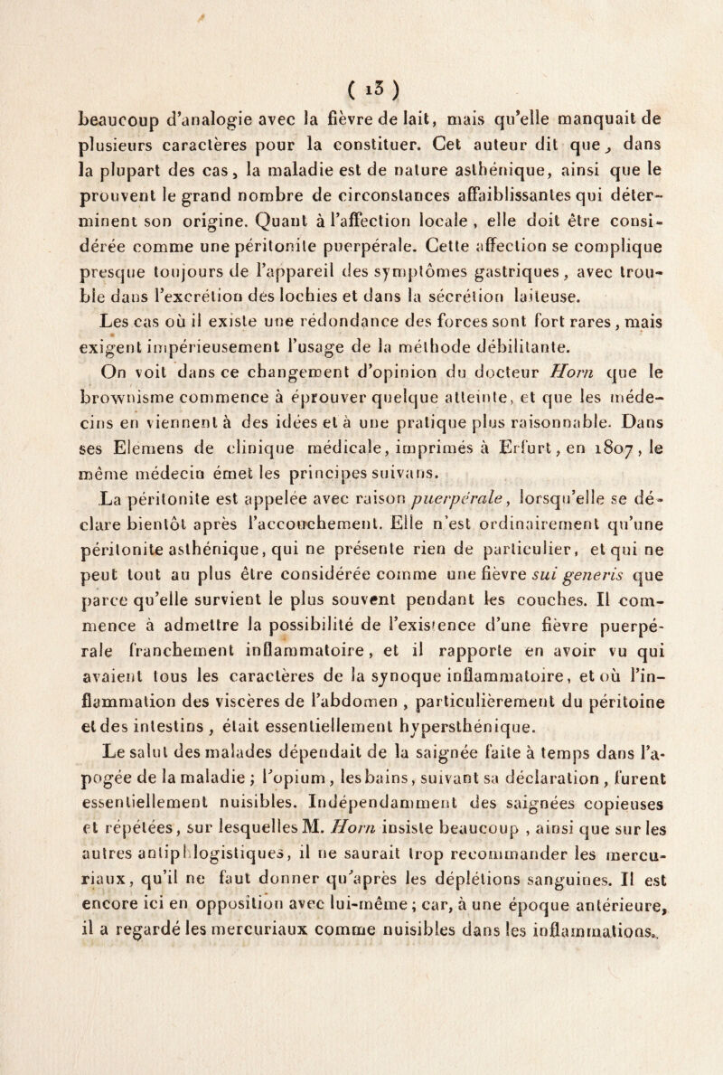 ( i5) beaucoup d’analogie avec la fièvre de lait, mais qu’elle manquait de plusieurs caractères pour la constituer. Cet auteur dit que^, dans la plupart des cas, la maladie est de nature asthénique, ainsi que le prouvent le grand nombre de circonstances affaiblissantes qui déter- minent son origine. Quant à l’affection locale , elle doit être consi¬ dérée comme une péritonite puerpérale. Cette affection se complique presque toujours de l’appareil des symptômes gastriques, avec trou¬ ble dans l’excrétion des lochies et dans la sécrétion laiteuse. Les cas où il existe une rédondance des forces sont fort rares , mais exigent impérieusement l’usage de la méthode débilitante. On voit dans ce changement d’opinion du docteur Horn que le brownisme commence à éprouver quelque atteinte, et que les méde¬ cins en viennent à des idées et à une pratique plus raisonnable. Dans ses Elemens de clinique médicale, imprimés à Erfurt,en 1807, le même médecin émet les principes suivans. La péritonite est appelée avec raison puerpérale, lorsqu’elle se dé¬ clare bientôt après l’accouchement. Elle n’est ordinairement qu’une péritonite asthénique, qui ne présente rien de particulier, et qui ne peut tout au plus être considérée comme une fièvre sui generis que parce qu’elle survient le plus souvent pendant les couches. Il com¬ mence à admettre la possibilité de i’exis?ence d’une fièvre puerpé¬ rale franchement inflammatoire, et il rapporte en avoir vu qui avaient tous les caractères de la synoque inflammatoire, et où l’in¬ flammation des viscères de l’abdomen , particulièrement du péritoine et des intestins , était essentiellement hvpersthénique. Le salut des malades dépendait de la saignée faite à temps dans l’a¬ pogée de la maladie ; l’opium , les bains, suivant sa déclaration , furent essentiellement nuisibles. Indépendamment des saignées copieuses et répétées, sur lesquelles M. Horn insiste beaucoup , ainsi que sur les autres antiphlogistiques, il ne saurait trop recommander les mercu- riaux, qu’il ne faut donner qu’après les déplétions sanguines. Il est encore ici en opposition avec lui-même ; car, à une époque antérieure, il a regardé les mercuriaux comme nuisibles dans les inflammations».