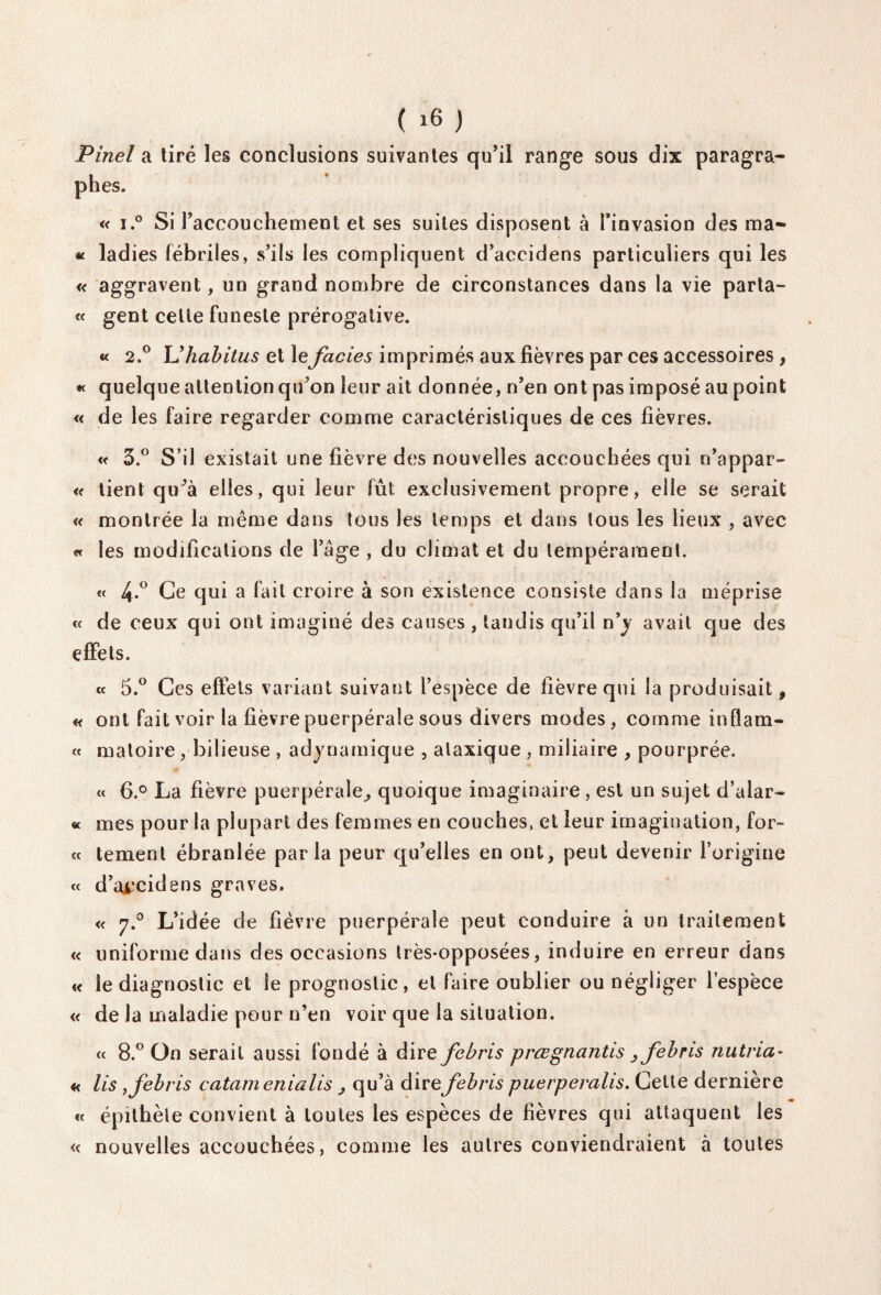 Pinel a tiré les conclusions suivantes qu’il range sous dix paragra¬ phes. « i.° Si l’accouchement et ses suites disposent à l’invasion des ma- « ladies fébriles, s’ils les compliquent d’accidens particuliers qui les « aggravent, un grand nombre de circonstances dans la vie parta- « gent celte funeste prérogative. « 2.0 U habitus et le faciès imprimés aux fièvres par ces accessoires , « quelque attention qu’on leur ait donnée, n’en ont pas imposé au point « de les faire regarder comme caractéristiques de ces fièvres. « 5.° S’il existait une fièvre des nouvelles accouchées qui n’appar- « tient qu^à elles, qui leur fût exclusivement propre, elle se serait « montrée la même dans tous les temps et dans tous les lieux , avec « les modifications de l’âge , du climat et du tempérament. « 4-° Ce qui a fait croire à son existence consiste dans la méprise « de ceux qui ont imaginé des causes, tandis qu’il n’y avait que des effets. « 5.° Ces effets variant suivant l’espèce de fièvre qui la produisait 9 « ont fait voir la fièvre puerpérale sous divers modes, comme inflam- « matoire , bilieuse , adynamique , ataxique , miliaire , pourprée. « 6.° La fièvre puerpérale^ quoique imaginaire, est un sujet d’alar- « mes pour la plupart des femmes en couches, et leur imagination, for¬ te tement ébranlée parla peur qu’elles en ont, peut devenir l’origine « d’a±‘cidens graves. « 7.0 L’idée de fièvre puerpérale peut conduire à un traitement « uniforme dans des occasions très-opposées, induire en erreur dans « le diagnostic et le prognostic, et faire oublier ou négliger l’espèce « de la maladie pour n’en voir que la situation. « 8.° On serait aussi fondé à dire febris prœgnantis , febris nutna- « lis, febris catamenialis > qu’à dire febris puerperalis. Celte dernière te épithète convient à toutes les espèces de fièvres qui attaquent les « nouvelles accouchées, comme les autres conviendraient à toutes