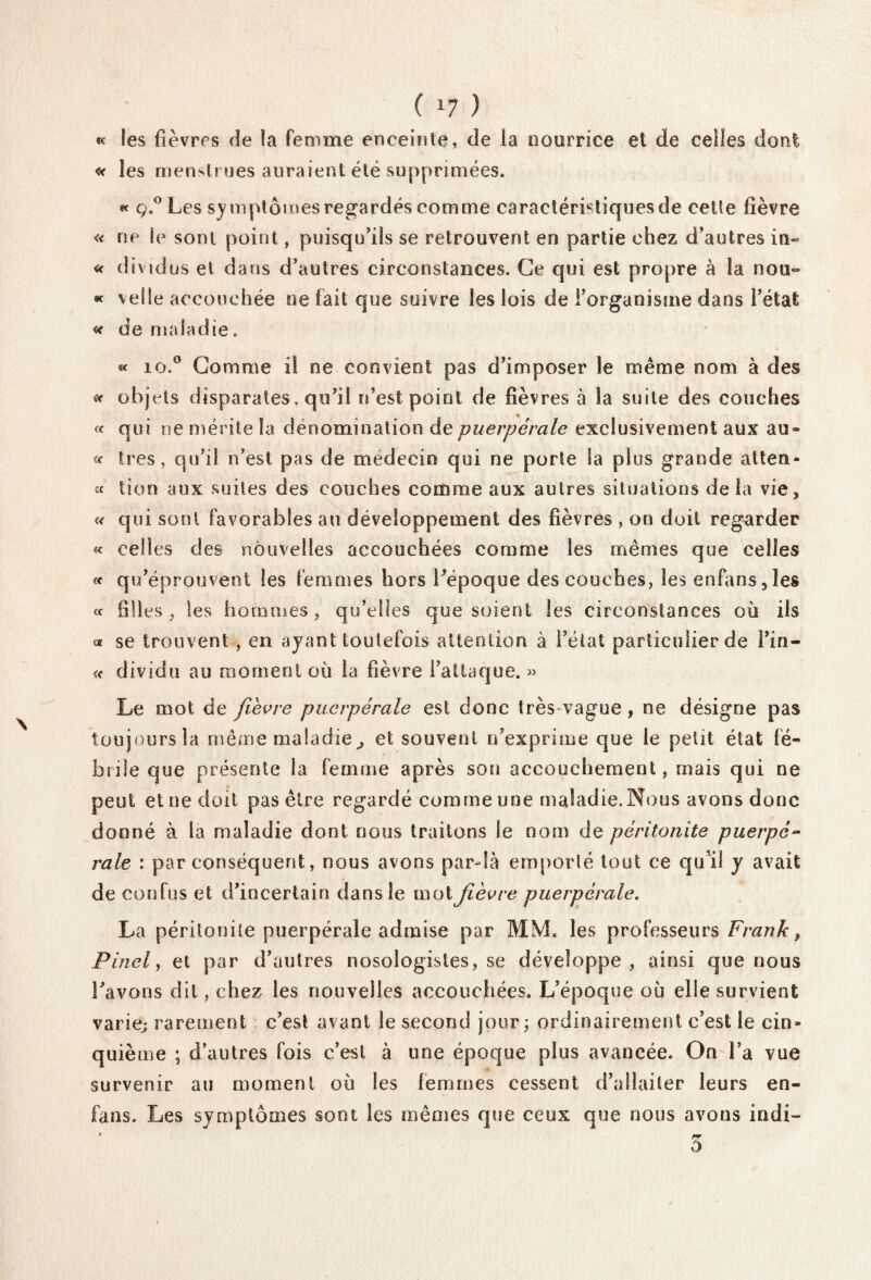 ( *7 ) «c les fièvres de la femme enceinte, de la nourrice et de celles dont « les menstrues auraient été supprimées. « ç.° Les symptômes regardés comme caractéristiques de cette fièvre « ne le sont point, puisqu'ils se retrouvent en partie chez d'autres in- « divtdus et dans d'autres circonstances. Ce qui est propre à la nou- « velle accouchée ne fait que suivre les lois de l'organisme dans l'état « de maladie. « io.° Gomme il ne convient pas d'imposer le même nom à des * obje ts disparates. qu'il n’est point de fièvres à la suite des couches « qui ne mérite la dénomination de puerpérale exclusivement aux au* « 1res, qu'il n'esl pas de médecin qui ne porte la plus grande atten- « tion aux suites des couches comme aux autres situations delà vie, « qui sont favorables au développement des fièvres , on doit regarder « celles des nouvelles accouchées comme les mêmes que celles « qu'éprouvent les femmes hors l'époque des couches, les enfans,les « filles, les hommes, qu’elles que soient les circonstances où ils « se trouvent , en ayant toutefois attention à l'état particulier de l'in- « dividu au moment où la fièvre l'attaque. » Le mot de fièvre puerpérale est donc très-vague, ne désigne pas toujours la même maladie, et souvent n'exprime que le petit état fé¬ brile que présente la femme après son accouchement, mais qui ne peut et ne doit pas être regardé comme une maladie.Nous avons donc donné à la maladie dont nous traitons le nom de péritonite puerpé- raie : par conséquent, nous avons par-là emporté tout ce qu’il y avait de confus et d'incertain dans le mot fièvre puerpérale. La péritonite puerpérale admise par MM. les professeurs Frank, Pinel, et par d'autres nosologistes, se développe, ainsi que nous l'avons dit, chez les nouvelles accouchées. L’époque où elle survient varie; rarement c'est avant le second jour ; ordinairement c'est le cin¬ quième ; d’autres fois c’est à une époque plus avancée. On l’a vue survenir au moment où les femmes cessent d’allaiter leurs en- fans. Les symptômes sont les mêmes que ceux que nous avons indi-