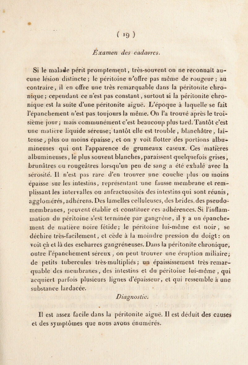 ( *9 ) Examen des cadavres. Si le malade périt promptement, très-souvent on ne reconnaît au¬ cune lésion distincte ; le péritoine n^offre pas meme de rougeur ; au contraire, il en offre une très remarquable dans la péritonite chro¬ nique ; cependant ce n’est pas constant, surtout si la péritonite chro¬ nique est la suite d’une péritonite aiguë. L’époque à laquelle se fait l’épanchement n’est pas toujours la même. On l’a trouvé après le troi¬ sième jour; mais communément c'est beaucoup plus tard.Tantôt c’est une matière liquide séreuse; tantôt elle est trouble, blanchâtre, lai¬ teuse ^ plus ou moins épaisse, et on y voit flotter des portions albu¬ mineuses qui ont l’apparence de grumeaux caseux. Ces matières albumineuses, le plus souvent blanches,paraissent quelquefois grises, brunâtres ou rougeâtres lorsqu’un peu de sang a été exhalé avec la sérosité. Il n’est pas rare d’en trouver une couche plus ou moins épaisse sur les intestins, représentant une fausse membrane et rem¬ plissant les intervalles ou anfractuosités des intestins qui sont réunis, agglomérés, adhérens. Des lamelles celluleuses, des brides,des pseudo¬ membranes, oeuvent établir et constituer ces adhérences. Si l’inflam- malion du péritoine s’est terminée par gangrène, il y a un épanche¬ ment de matière noire fétide; le péritoine lui-même est noir, se déchire très-facilement, et cède à la moindre pression du doigt: on voit çà et là des escharres gangréneuses. Dans la péritonite chronique, outre l’épanchement séreux, on peut trouver une éruption miliaire; de petits tubercules trèsrnultipüés ; un épaississement très remar¬ quable des membranes, des intestins et du péritoine lui-même, qui acquiert parfois plusieurs lignes d’épaisseur, et qui ressemble à une substance lardacée. Diagnostic. Il est assez facile dans la péritonite aiguë. Il est déduit des causes et des symptômes que nous avons énumérés.