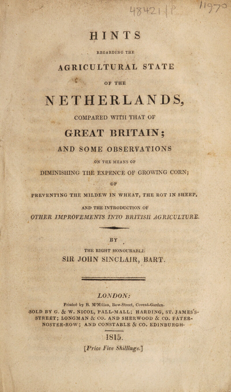 HINTS „ . REGARDING THE AGRICULTURAL STATE c v OF THE NETHERLANDS, COMPARED WITH THAT OF GREAT BRITAIN; AND SOME OBSERVATIONS ON THE MEANS OF DIMINISHING THE EXPENCE OF GROWING CORN; OF PREVENTING THE MILDEW IN WHEAT, THE ROT IN SHEEP, AND THE INTRODUCTION OF OTHER IMPROVEMENTS INTO BRITISH AGRICULTURE, BY f THE RIGHT HONOURABLE SIR JOHN SINCLAIR, BART* LONDON: Printed by B. M*Millan, Bow-Street, Covent-Garden* SOLD BY G. & W. NICOL, PALL-MALL; HARDING, ST. JAMEsV STREET; LONGMAN & CO. AND SHERWOOD & CO. PATER^ NOSTER-ROW; AND CONSTABLE & CO. EDINBURGH* 1815, [.Prke Five Shillings,}