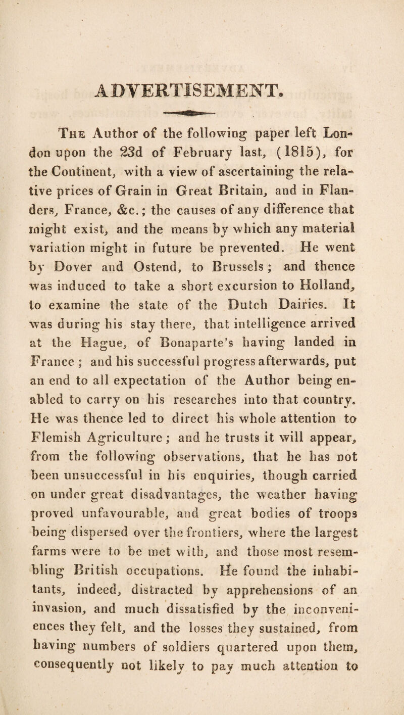 ADVERTISEMENT The Author of the following paper left Lon¬ don upon the 23d of February last, (1815), for the Continent, with a view of ascertaining the rela¬ tive prices of Grain in Great Britain, and in Flan¬ ders, France, &c.; the causes of any difference that might exist, and the means by which any material variation might in future be prevented. He went by Dover and Ostend, to Brussels; and thence was induced to take a short excursion to Holland, to examine the state of the Dutch Dairies. It was during his stay there, that intelligence arrived at the Hague, of Bonaparte's having landed in France ; and his successful progress afterwards, put an end to all expectation of the Author being en¬ abled to carry on his researches into that country,, He was thence led to direct his whole attention to Flemish Agriculture; and he trusts it will appear, from the following observations, that he has not been unsuccessful in his enquiries, though carried on under great disadvantages, the weather having proved unfavourable, and great bodies of troops being dispersed over the frontiers, where the largest farms were to be met with, and those most resem¬ bling British occupations. He found the inhabi¬ tants, indeed, distracted by apprehensions of an invasion, and much dissatisfied by the inconveni¬ ences they felt, and the losses they sustained, from having numbers of soldiers quartered upon them, consequently not likely to pay much attention to