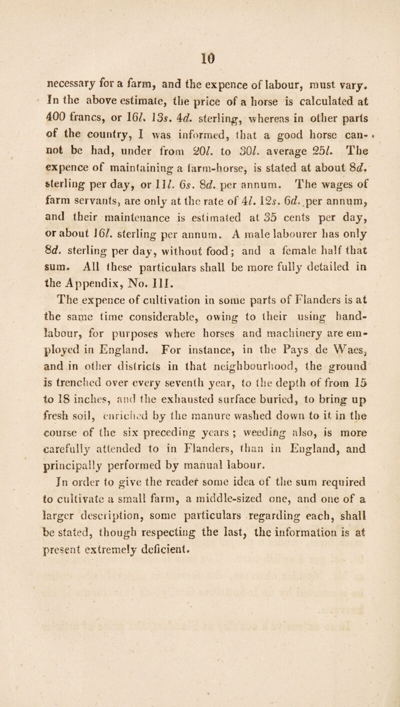 necessary for a farm, and the expence of labour, must vary. In the above estimate, the price of a horse is calculated at 400 francs, or 16/. 13s. 4d. sterling, whereas in other parts of the country, I was informed, that a good horse can- . not be had, under from 201. to 30/. average 25/. The expence of maintaining a farm-horse, is stated at about 8d, sterling per day, or 11/. 6s. 8d. per annum. The wages of farm servants, are only at the rate of 4/. 12s. 6d. per annum, and their maintenance is estimated at 35 cents per day, or about 16/. sterling per annum. A male labourer has only 8d. sterling per day, without food; and a female half that sum. All these particulars shall be more fully detailed in the Appendix, No. III. The expence of cultivation in some parts of Flanders is at the same time considerable, owing to their using hand- labour, for purposes where horses and machinery are em¬ ployed in England. For instance, in the Pays de Waes, and in other districts in that neighbourhood, the ground is trenched over every seventh year, to the depth of from 15 to 18 inches, and the exhausted surface buried, to bring up fresh soil, enriched by the manure washed down to it, in the course of the six preceding years ; weeding also, is more carefully attended to in Flanders, than in England, and principally performed by manual labour. In order to give the reader some idea of the sum required to cultivate a small farm, a middle-sized one, and one of a larger description, some particulars regarding each, shall be stated, though respecting the last, the information is at present extremely deficient.