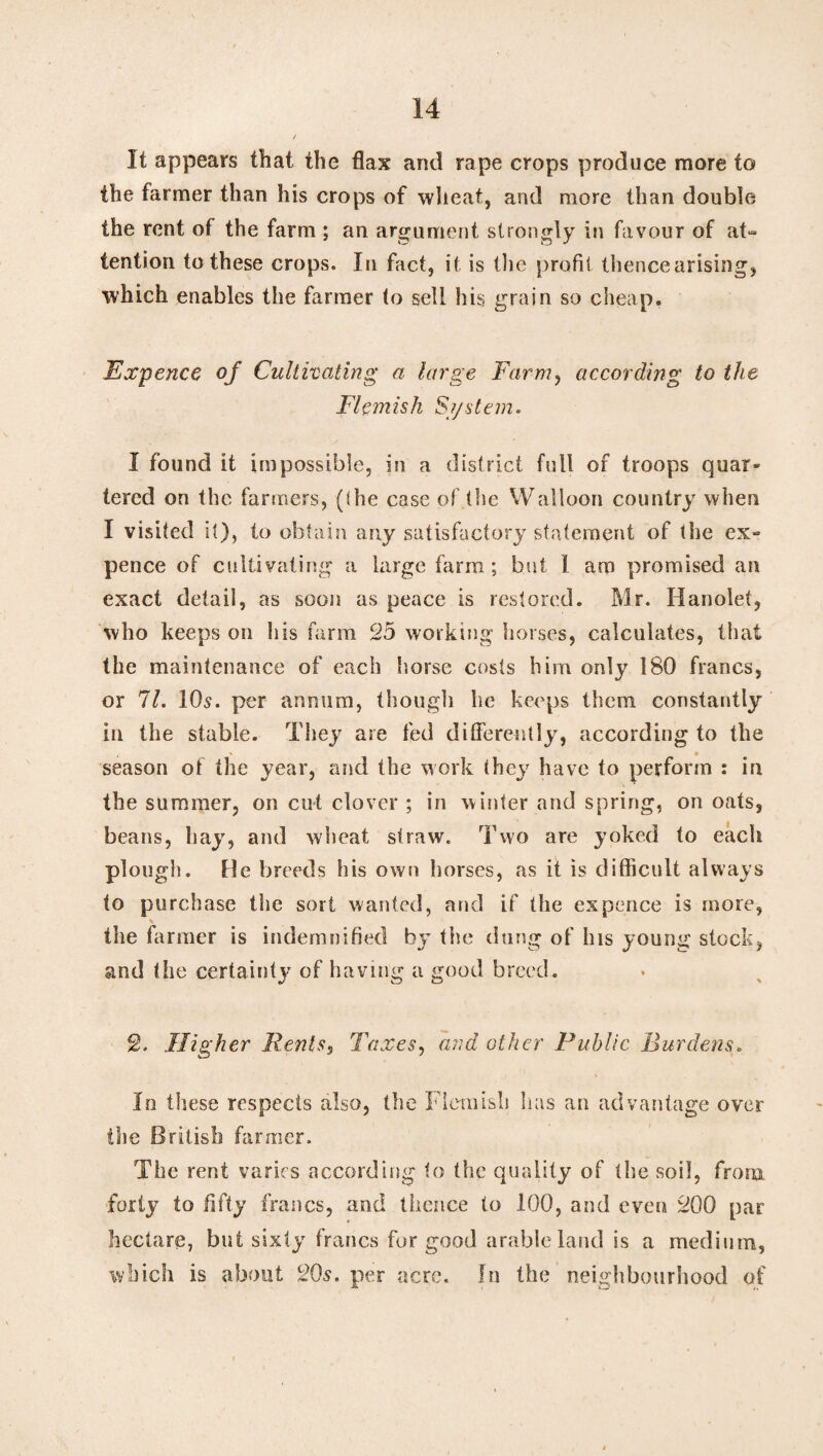 It appears that the flax and rape crops produce more to the farmer than his crops of wheat, and more than double the rent of the farm ; an argument strongly in favour of at¬ tention to these crops. In fact, it is the profit thence arising, which enables the farmer to sell his grain so cheap. Fxpence of Cultivating a large Farm, according to the Flemish System. I found it impossible, in a district full of troops quar» tered on the fanners, (the case of the Walloon country when I visited it), to obtain any satisfactory statement of tlie ex¬ pence of cultivating a large farm; but I am promised an exact detail, as soon as peace is restored. Mr. Hanolet, who keeps on his farm 25 working horses, calculates, that the maintenance of each horse costs him only 180 francs, or 71. 10s. per annum, though he keeps them constantly in the stable. They are fed differently, according to the season of the year, and the work they have to perform : in the summer, on cut clover ; in winter and spring, on oats, beans, hay, and wheat straw. Two are yoked to each plough. He breeds his own horses, as it is difficult always to purchase the sort wanted, and if the ex pence is more, \ the farmer is indemnified by tlie dung of his young stock, and the certainty of having a good breed. 2. Higher Rents, Taxes, and other Public Burdens. In these respects also, the Flemish lias an advantage over the British farmer. The rent varies according to the quality of the soil, from forty to fifty francs, and thence to 100, and even 200 par hectare, but sixty francs for good arable land is a medium, which is about 20s. per acre. In the neighbourhood of