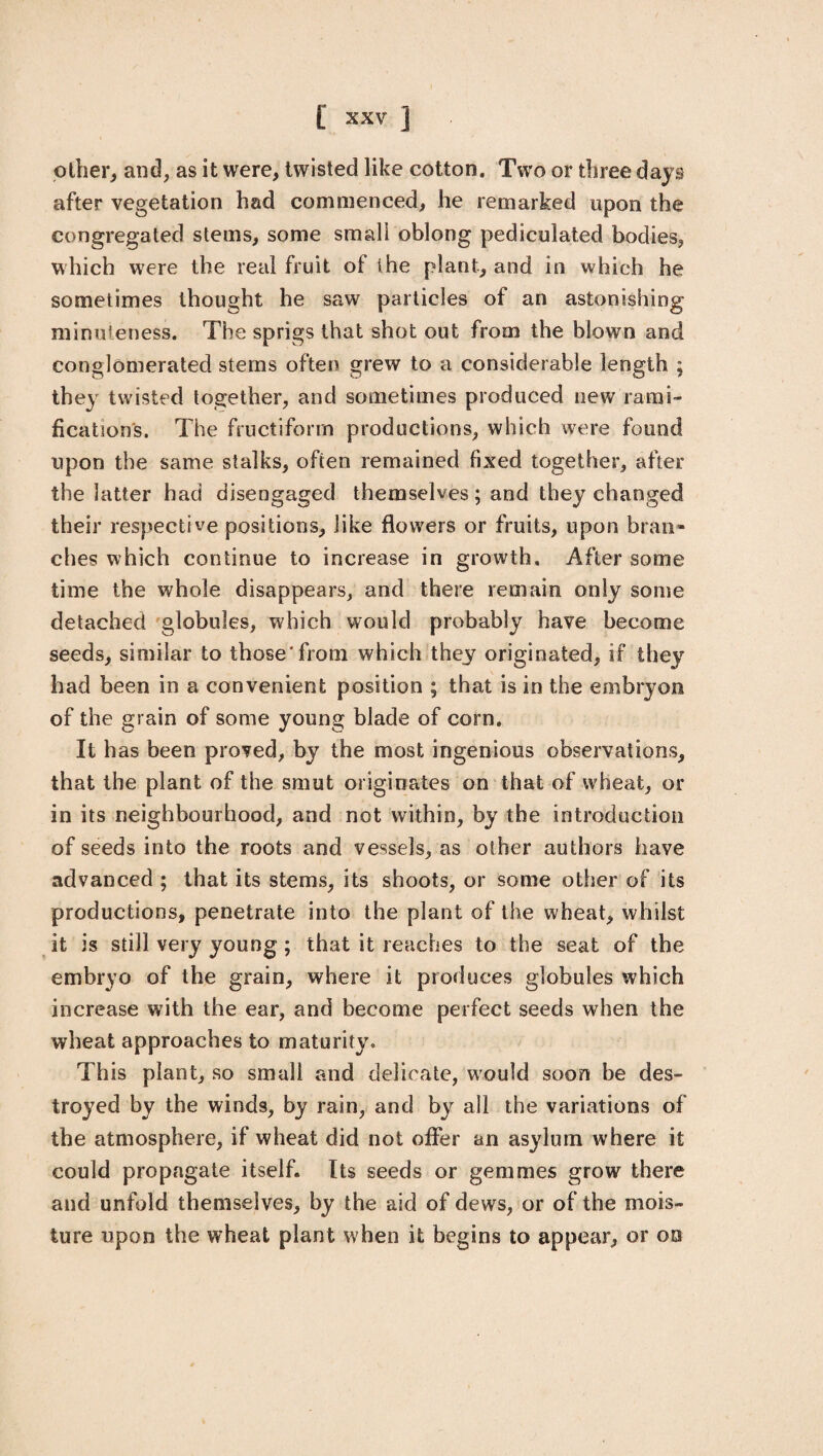other, and, as it were, twisted like cotton. Two or three days after vegetation had commenced, he remarked upon the congregated stems, some small oblong pediculated bodies, which were the real fruit of the plant, and in which he sometimes thought he saw particles of an astonishing minuteness. The sprigs that shot out from the blown and conglomerated stems often grew to a considerable length ; they twisted together, and sometimes produced new rami¬ fication's. The fructiform productions, which were found upon the same stalks, often remained fixed together, after the latter had disengaged themselves; and they changed their respective positions, like flowers or fruits, upon bran¬ ches which continue to increase in growth. After some time the whole disappears, and there remain only some detached globules, which would probably have become seeds, similar to those'from which they originated, if they had been in a convenient position ; that is in the embryon of the grain of some young blade of corn. It has been proved, by the most ingenious observations, that the plant of the smut originates on that of wheat, or in its neighbourhood, and not within, by the introduction of seeds into the roots and vessels, as other authors have advanced ; that its stems, its shoots, or some other of its productions, penetrate into the plant of the wheat, whilst it is still very young ; that it reaches to the seat of the embryo of the grain, where it produces globules which increase with the ear, and become perfect seeds when the wheat approaches to maturity. This plant, so small and delicate, would soon be des¬ troyed by the winds, by rain, and by all the variations of the atmosphere, if wheat did not offer an asylum where it could propagate itself. Its seeds or gemmes grow there and unfold themselves, by the aid of dews, or of the mois¬ ture upon the wheat plant when it begins to appear, or on