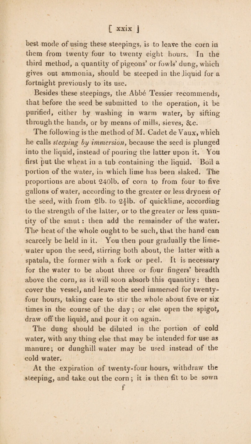 best mode of using these steepings, is to leave the corn in them from twenty four to twenty eight hours. In the third method, a quantity of pigeons’ or fowls’ dung, which gives out ammonia, should be steeped in the liquid for a fortnight previously to its use. Besides these steepings, the Abb£ Tessier recommends, that before the seed be submitted to the operation, it be purified, either by washing in warm water, by sifting through the hands, or by means of mills, sieves, &c. The following is the method of M. Cadet de Vaux, which he calls steeping by immersion, because the seed is plunged into the liquid, instead of pouring the latter upon it. You first put the wheat in a tub containing the liquid. Boil a portion of the water, in which lime has been slaked. The proportions are about 240lb. of corn to from four to five gallons of water, according to the greater or less dryness of the seed, with from 2lb. to 2flb. of quicklime, according to the strength of the latter, or to the greater or less quan¬ tity of the smut: then add the remainder of the water. The heat of the whole ought to be such, that the hand can scarcely be held in it. You then pour gradually the lime” water upon the seed, stirring both about, the latter with a spatula, the former with a fork or peel. It is necessary for the water to be about three or four fingers’ breadth above the corn, as it will soon absorb this quantity: then cover the vessel, and leave the seed immersed for twenty- four hours, taking care to stir the whole about five or six times in the course of the day ; or else open the spigot, draw off the liquid, and pour it on again. The dung should be diluted in the portion of cold water, with any thing else that may be intended for use as manure; or dunghill water may be used instead of the cold water. At the expiration of twenty-four hours, withdraw the steeping, and take out the corn; it is then fit to be sown f