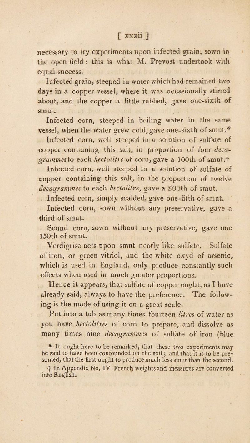 necessary to try experiments upon infected grain, sown in the open field: this is what M. Prevost undertook with equal success. Infected grain, steeped in water which had remained two days in a copper vessel, where it was occasionally stirred about, and the copper a little rubbed, gave one-sixth of smut. Infected corn, steeped in bailing water in the same vessel, when the water grew cold, gave one-sixth of smut.* Infected corn, well steeped in a solution of sulfate of copper cont ;ining this salt, in proportion of four decci- grammes to each hectolitre of com, gave a 100th of smut.t Infected corn, well steeped in a solution of sulfate of copper containing this salt, in the proportion of twelve decagrammes to each hectolitre, gave a 300th of smut. Infected corn, simply scalded, gave one-fifth of smut. Infected corn, sown without any preservative, gave a third of smut. Sound corn, sown without any preservative, gave one 150th of smut. Verdigrise acts upon smut nearly like sulfate. Sulfate of iron, or green vitriol, and the white oxyd of arsenic, which is used in England, only produce constantly such effects when used in much greater proportions. Hence it appears, that sulfate of copper ought, as I have already said, always to have the preference. The follow¬ ing is the mode of using it on a great scale. Put into a tub as many times fourteen litres of water as you have hectolitres of corn to prepare, and dissolve as many times nine decagrammes of sulfate of iron (blue # It ought here to be remarked, that these two experiments may be said to have been confounded on the soil; and that it is to be pre¬ sumed, that the first ought to produce much less smut than the second. f In Appendix No. IV French weights and measures are converted into English.