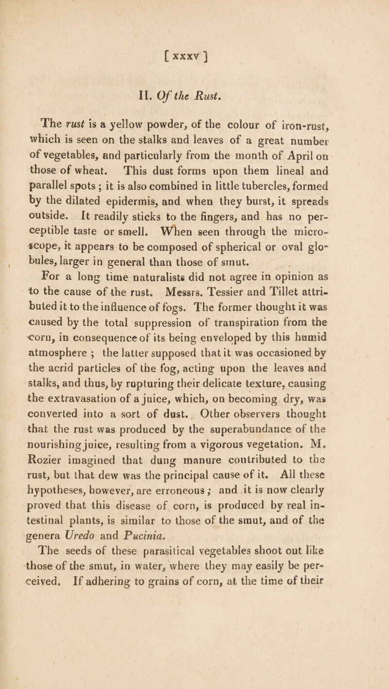 [XXXV] II. Of the Rust. The rust is a yellow powder, of the colour of iron-rust, which is seen on the stalks and leaves of a great number of vegetables, and particularly from the month of April on those of wheat. This dust forms upon them lineal and parallel spots ; it is also combined in little tubercles, formed by the dilated epidermis, and when they burst, it spreads outside. It readily sticks to the fingers, and has no per¬ ceptible taste or smell. When seen through the micro¬ scope, it appears to be composed of spherical or oval glo* bules, larger in general than those of smut. For a long time naturalists did not agree in opinion as to the cause of the rust. Messrs. Tessier and Tillefc attri¬ buted it to the influence of fogs. The former thought it was caused by the total suppression of transpiration from the corn, in consequence of its being enveloped by this humid atmosphere ; the latter supposed that it was occasioned by the acrid particles of the fog, acting upon the leaves and stalks, and thus, by rupturing their delicate texture, causing the extravasation of a juice, which, on becoming dry, was converted into a sort of dust. Other observers thought that the rust was produced by the superabundance of the nourishing juice, resulting from a vigorous vegetation. M. Rozier imagined that dung manure contributed to the rust, but that dew was the principal cause of it. All these hypotheses, however, are erroneous ; and it is now clearly proved that this disease of corn, is produced by real in¬ testinal plants, is similar to those of the smut, and of the genera Uredo and Pucinia. The seeds of these parasitical vegetables shoot out like those of the smut, in water, where they may easily be per¬ ceived. If adhering to grains of coi n, at the lime of their