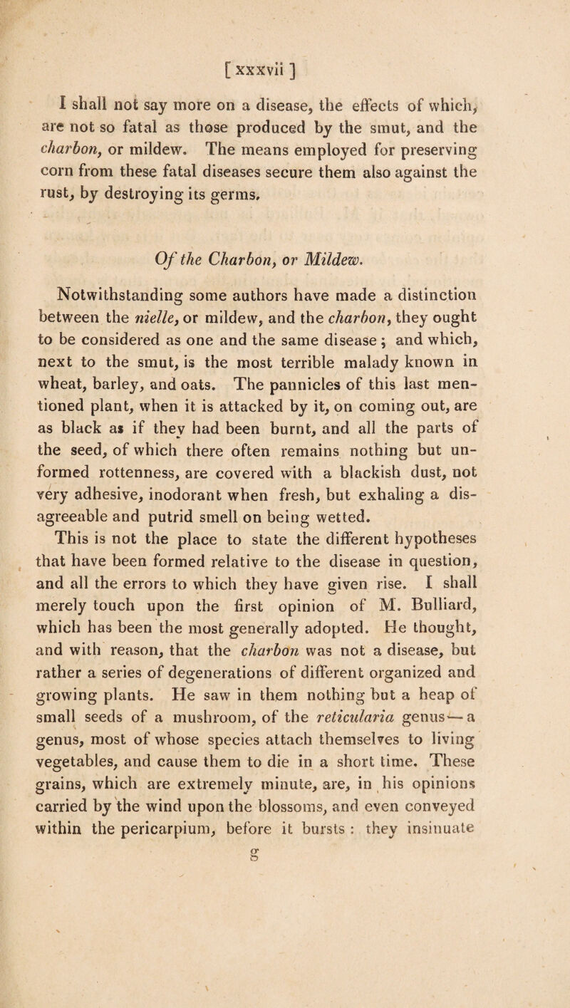 I shall not say more on a disease, the effects of which, are not so fatal as those produced by the smut, and the charbon, or mildew. The means employed for preserving corn from these fatal diseases secure them also against the rust, by destroying its germs. Of the Charbon, or Mildew. Notwithstanding some authors have made a distinction between the nielle, or mildew, and the charbon, they ought to be considered as one and the same disease ; and which, next to the smut, is the most terrible malady known in wheat, barley, and oats. The pannicles of this last men¬ tioned plant, when it is attacked by it, on coming out, are as black as if they had been burnt, and all the parts of the seed, of which there often remains nothing but un¬ formed rottenness, are covered with a blackish dust, not very adhesive, inodorant when fresh, but exhaling a dis¬ agreeable and putrid smell on being wetted. This is not the place to state the different hypotheses that have been formed relative to the disease in question, and all the errors to which they have given rise. I shall merely touch upon the first opinion of M. Bulliard, which has been the most generally adopted. He thought, and with reason, that the charbon was not a disease, but rather a series of degenerations of different organized and growing plants. He saw in them nothing but a heap of small seeds of a mushroom, of the reticularia genus'—a genus, most of whose species attach themselves to living vegetables, and cause them to die in a short time. These grains, which are extremely minute, are, in his opinions carried by the wind upon the blossoms, and even conveyed within the pericarpium, before it bursts : they insinuate or ft