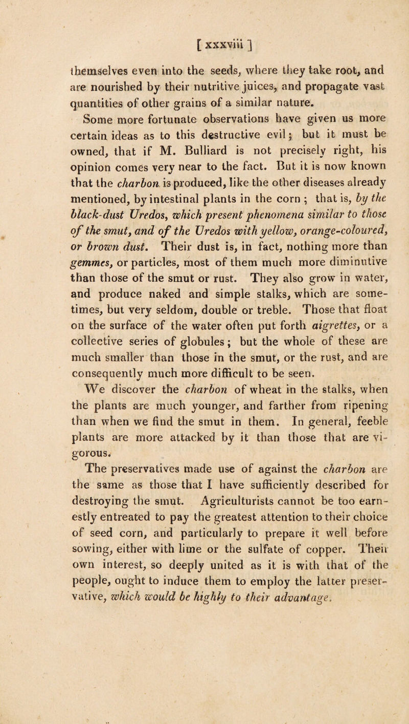 themselves even into the seeds, where they take root, and are nourished by their nutritive juices, and propagate vast quantities of other grains of a similar nature. Some more fortunate observations have given us more certain ideas as to this destructive evil; but it must be owned, that if M. Bulliard is not precisely right, his opinion comes very near to the fact. But it is now known that the charbon is produced, like the other diseases already mentioned, by intestinal plants in the corn ; that is, by the black-dust U'redos, which present phenomena similar to those of the smut, and of the Uredos with yellow, orange-coloured, or brown dust. Their dust is, in fact, nothing more than gemmes, or particles, most of them much more diminutive than those of the smut or rust. They also grow in water, and produce naked and simple stalks, which are some¬ times, but very seldom, double or treble. Those that float on the surface of the water often put forth aigrettes, or a collective series of globules; but the whole of these are much smaller than those in the smut, or the rust, and are consequently much more difficult to be seen. We discover the charbon of wheat in the stalks, when the plants are much younger, and farther from ripening than when we find the smut in them. In general, feeble plants are more attacked by it than those that are vi- gorous. The preservatives made use of against the charbon are the same as those that I have sufficiently described for destroying the smut. Agriculturists cannot be too earn¬ estly entreated to pay the greatest attention to their choice of seed corn, and particularly to prepare it well before sowing, either with lime or the sulfate of copper. Then own interest, so deeply united as it is with that of the people, ought to induce them to employ the latter preser¬ vative, which would be highly to their advantage.